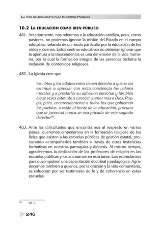 LA VIDA DE JESUCRISTO PARA NUESTROS PUEBLOS


10.2 LA EDUCACIÓN COMO BIEN PÚBLICO
481. Anteriormente, nos referimos a la educación católica, pero, como
     pastores, no podemos ignorar la misión del Estado en el campo
     educativo, velando de un modo particular por la educación de los
     niños y jóvenes. Estos centros educativos no deberían ignorar que
     la apertura a la trascendencia es una dimensión de la vida huma-
     na, por lo cual la formación integral de las personas reclama la
     inclusión de contenidos religiosos.

482. La Iglesia cree que

              los niños y los adolescentes tienen derecho a que se les
              estimule a apreciar con recta conciencia los valores
              morales y a prestarles su adhesión personal y también
              a que se les estimule a conocer y amar más a Dios. Rue-
              ga, pues, encarecidamente a todos los que gobiernan
              los pueblos, o están al frente de la educación, procurar
              que la juventud nunca se vea privada de este sagrado
              derecho267.

483. Ante las dificultades que encontramos al respecto en varios
     países, queremos empeñarnos en la formación religiosa de los
     fieles que asisten a las escuelas públicas de gestión estatal, pro-
     curando acompañarlos también a través de otras instancias
     formativas en nuestras parroquias y diócesis. Al mismo tiempo,
     agradecemos la dedicación de los profesores de religión en las
     escuelas públicas y los animamos en esta tarea. Los estimulamos
     para que impulsen una capacitación doctrinal y pedagógica. Agra-
     decemos también a quienes, por la oración y la vida comunitaria,
     se esfuerzan por ser testimonio de fe y de coherencia en estas
     escuelas.




267   GE 1.



      246
 
