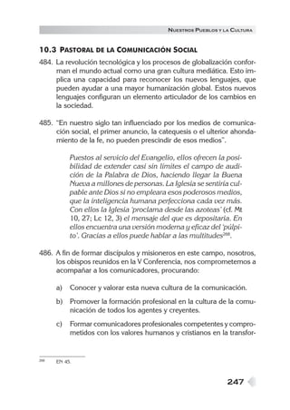 N UESTROS PUEBLOS Y LA CULTURA


10.3 PASTORAL DE LA COMUNICACIÓN SOCIAL
484. La revolución tecnológica y los procesos de globalización confor-
     man el mundo actual como una gran cultura mediática. Esto im-
     plica una capacidad para reconocer los nuevos lenguajes, que
     pueden ayudar a una mayor humanización global. Estos nuevos
     lenguajes configuran un elemento articulador de los cambios en
     la sociedad.

485. “En nuestro siglo tan influenciado por los medios de comunica-
     ción social, el primer anuncio, la catequesis o el ulterior ahonda-
     miento de la fe, no pueden prescindir de esos medios”.

           Puestos al servicio del Evangelio, ellos ofrecen la posi-
           bilidad de extender casi sin límites el campo de audi-
           ción de la Palabra de Dios, haciendo llegar la Buena
           Nueva a millones de personas. La Iglesia se sentiría cul-
           pable ante Dios si no empleara esos poderosos medios,
           que la inteligencia humana perfecciona cada vez más.
           Con ellos la Iglesia ‘proclama desde las azoteas’ (cf. Mt
           10, 27; Lc 12, 3) el mensaje del que es depositaria. En
           ellos encuentra una versión moderna y eficaz del ‘púlpi-
           to’. Gracias a ellos puede hablar a las multitudes268.

486. A fin de formar discípulos y misioneros en este campo, nosotros,
     los obispos reunidos en la V Conferencia, nos comprometemos a
     acompañar a los comunicadores, procurando:

      a)   Conocer y valorar esta nueva cultura de la comunicación.
      b)   Promover la formación profesional en la cultura de la comu-
           nicación de todos los agentes y creyentes.
      c)   Formar comunicadores profesionales competentes y compro-
           metidos con los valores humanos y cristianos en la transfor-


268   EN 45.



                                                                247
 