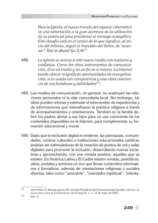 N UESTROS PUEBLOS Y LA CULTURA


             Para la Iglesia, el nuevo mundo del espacio cibernético
             es una exhortación a la gran aventura de la utilización
             de su potencial para proclamar el mensaje evangélico.
             Este desafío está en el centro de lo que significa, al ini-
             cio del milenio, seguir el mandato del Señor, de “avan-
             zar”: Duc in altum! (Lc 5,4)271.

488.         La Iglesia se acerca a este nuevo medio con realismo y
             confianza. Como los otros instrumentos de comunica-
             ción, él es un medio y no un fin en sí mismo. La Internet
             puede ofrecer magníficas oportunidades de evangeliza-
             ción, si es usada con competencia y una clara concien-
             cia de sus fortalezas y debilidades272.

489. Los medios de comunicación, en general, no sustituyen las rela-
     ciones personales ni la vida comunitaria local. Sin embargo, los
     sitios pueden reforzar y estimular el intercambio de experiencias y
     de informaciones que intensifiquen la práctica religiosa a través
     de acompañamientos y orientaciones. También en la familia de-
     ben los padres alertar a sus hijos para un uso consciente de los
     contenidos disponibles en la Internet, para complementar su for-
     mación educacional y moral.

490. Dado que la exclusión digital es evidente, las parroquias, comuni-
     dades, centros culturales e instituciones educacionales católicas
     podrían ser estimuladoras de la creación de puntos de red y salas
     digitales para promover la inclusión, desarrollando nuevas inicia-
     tivas y aprovechando, con una mirada positiva, aquellas que ya
     existen. En América Latina y El Caribe existen revistas, periódicos,
     sitios, portales y servicios on line que llevan contenidos informati-
     vos y formativos, además de orientaciones religiosas y sociales
     diversas, tales como “sacerdote”, “orientador espiritual”, “orienta-


271    JUAN PABLO II, Mensaje para la 36º Jornada Mundial de las Comunicaciones Sociales, Internet: un
       nuevo fuero para la proclamación del Evangelio, n. 2, 12 de mayo de 2002.
272    Ibíd. 3.



                                                                                        249
 