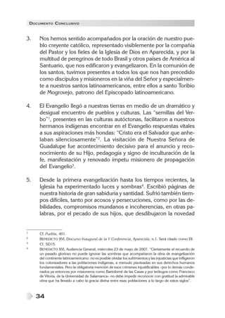DOCUMENTO CONCLUSIVO


3.      Nos hemos sentido acompañados por la oración de nuestro pue-
        blo creyente católico, representado visiblemente por la compañía
        del Pastor y los fieles de la Iglesia de Dios en Aparecida, y por la
        multitud de peregrinos de todo Brasil y otros países de América al
        Santuario, que nos edificaron y evangelizaron. En la comunión de
        los santos, tuvimos presentes a todos los que nos han precedido
        como discípulos y misioneros en la viña del Señor y especialmen-
        te a nuestros santos latinoamericanos, entre ellos a santo Toribio
        de Mogrovejo, patrono del Episcopado latinoamericano.

4.      El Evangelio llegó a nuestras tierras en medio de un dramático y
        desigual encuentro de pueblos y culturas. Las “semillas del Ver-
        bo”1, presentes en las culturas autóctonas, facilitaron a nuestros
        hermanos indígenas encontrar en el Evangelio respuestas vitales
        a sus aspiraciones más hondas: “Cristo era el Salvador que anhe-
        laban silenciosamente”2. La visitación de Nuestra Señora de
        Guadalupe fue acontecimiento decisivo para el anuncio y reco-
        nocimiento de su Hijo, pedagogía y signo de inculturación de la
        fe, manifestación y renovado ímpetu misionero de propagación
        del Evangelio3.

5.      Desde la primera evangelización hasta los tiempos recientes, la
        Iglesia ha experimentado luces y sombras4. Escribió páginas de
        nuestra historia de gran sabiduría y santidad. Sufrió también tiem-
        pos difíciles, tanto por acosos y persecuciones, como por las de-
        bilidades, compromisos mundanos e incoherencias, en otras pa-
        labras, por el pecado de sus hijos, que desdibujaron la novedad


1       Cf. Puebla, 401.
2       BENEDICTO XVI, Discurso Inaugural de la V Conferencia, Aparecida, n.1. Será citado como DI.
3       Cf. SD15.
4       BENEDICTO XVI, Audiencia General, miércoles 23 de mayo de 2007. “Ciertamente el recuerdo de
        un pasado glorioso no puede ignorar las sombras que acompañaron la obra de evangelización
        del continente latinoamericano: no es posible olvidar los sufrimientos y las injusticias que infligieron
        los colonizadores a las poblaciones indígenas, a menudo pisoteadas en sus derechos humanos
        fundamentales. Pero la obligatoria mención de esos crímenes injustificables –por lo demás conde-
        nados ya entonces por misioneros como Bartolomé de las Casas y por teólogos como Francisco
        de Vitoria, de la Universidad de Salamanca– no debe impedir reconocer con gratitud la admirable
        obra que ha llevado a cabo la gracia divina entre esas poblaciones a lo largo de estos siglos”.



      34
 