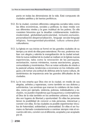 LA VIDA DE JESUCRISTO PARA NUESTROS PUEBLOS


     pacto en todas las dimensiones de la vida. Está compuesto de
     ciudades satélites y de barrios periféricos.

512. En la ciudad, conviven diferentes categorías sociales tales como
     las élites económicas, sociales y políticas; la clase media con
     sus diferentes niveles y la gran multitud de los pobres. En ella
     coexisten binomios que la desafían cotidianamente: tradición-
     modernidad, globalidad-particularidad, inclusión-exclusión,
     personalización-despersonalización, lenguaje secular-lenguaje
     religioso, homogeneidad-pluralidad, cultura urbana-pluri-
     culturalismo.

513. La Iglesia en sus inicios se formó en las grandes ciudades de su
     tiempo y se sirvió de ellas para extenderse. Por eso, podemos rea-
     lizar con alegría y valentía la evangelización de la ciudad actual.
     Ante la nueva realidad de la ciudad se realizan en la Iglesia nuevas
     experiencias, tales como la renovación de las parroquias,
     sectorización, nuevos ministerios, nuevas asociaciones, grupos,
     comunidades y movimientos. Pero se notan actitudes de miedo a
     la pastoral urbana; tendencias a encerrarse en los métodos anti-
     guos y de tomar una actitud de defensa ante la nueva cultura, de
     sentimientos de impotencia ante las grandes dificultades de las
     ciudades.

514. La fe nos enseña que Dios vive en la ciudad, en medio de sus
     alegrías, anhelos y esperanzas, como también en sus dolores y
     sufrimientos. Las sombras que marcan lo cotidiano de las ciuda-
     des, como por ejemplo, violencia, pobreza, individualismo y ex-
     clusión, no pueden impedirnos que busquemos y contemplemos
     al Dios de la vida también en los ambientes urbanos. Las ciuda-
     des son lugares de libertad y oportunidad. En ellas las personas
     tienen la posibilidad de conocer a más personas, interactuar y
     convivir con ellas. En las ciudades es posible experimentar víncu-
     los de fraternidad, solidaridad y universalidad. En ellas el ser hu-
     mano es llamado constantemente a caminar siempre más al en-
     cuentro del otro, convivir con el diferente, aceptarlo y ser aceptado
     por él.

    256
 