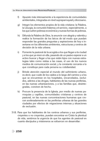 LA VIDA DE JESUCRISTO PARA NUESTROS PUEBLOS


     f)   Apueste más intensamente a la experiencia de comunidades
          ambientales, integradas en nivel supraparroquial y diocesano.
     g)   Integre los elementos propios de la vida cristiana: la Palabra,
          la Liturgia, la comunión fraterna y el servicio, especialmente, a
          los que sufren pobreza económica y nuevas formas de pobreza.
     h)   Difunda la Palabra de Dios, la anuncie con alegría y valentía y
          realice la formación de los laicos de tal modo que puedan
          responder las grandes preguntas y aspiraciones de hoy e in-
          sertarse en los diferentes ambientes, estructuras y centros de
          decisión de la vida urbana.
     i)   Fomente la pastoral de la acogida a los que llegan a la ciudad
          y a los que ya viven en ella, pasando de un pasivo esperar a un
          activo buscar y llegar a los que están lejos con nuevas estra-
          tegias tales como visitas a las casas, el uso de los nuevos
          medios de comunicación social, y la constante cercanía a lo
          que constituye para cada persona su cotidianidad.
     j)   Brinde atención especial al mundo del sufrimiento urbano,
          es decir, que cuide de los caídos a lo largo del camino y a los
          que se encuentran en los hospitales, encarcelados, exclui-
          dos, adictos a las drogas, habitantes de las nuevas periferias,
          en las nuevas urbanizaciones, y a las familias que, desinte-
          gradas, conviven de hecho.
     k)   Procure la presencia de la Iglesia, por medio de nuevas pa-
          rroquias y capillas, comunidades cristianas y centros de
          pastoral, en las nuevas concentraciones humanas que cre-
          cen aceleradamente en las periferias urbanas de las grandes
          ciudades por efectos de migraciones internas y situaciones
          de exclusión.

518. Para que los habitantes de los centros urbanos y sus periferias,
     creyentes o no creyentes, puedan encontrar en Cristo la plenitud
     de vida, sentimos la urgencia de que los agentes de pastoral en
     cuanto discípulos y misioneros se esfuercen en desarrollar:



   258
 