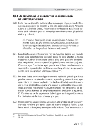 N UESTROS PUEBLOS Y LA CULTURA


10.7 AL SERVICIO DE LA UNIDAD Y DE LA FRATERNIDAD
      DE NUESTROS PUEBLOS
520. En la nueva situación cultural afirmamos que el proyecto del Rei-
     no está presente y es posible, y por ello aspiramos a una América
     Latina y Caribeña unida, reconciliada e integrada. Esta casa co-
     mún está habitada por un complejo mestizaje y una pluralidad
     étnica y cultural,

            en el que el Evangelio se ha transformado (..) en el ele-
            mento clave de una síntesis dinámica que, con matices
            diversos según las naciones, expresa de todas formas la
            identidad de los pueblos latinoamericanos282.

521. Los desafíos que enfrentamos hoy en América Latina y el mundo
     tienen una característica peculiar. Ellos no sólo afectan a todos
     nuestros pueblos de manera similar sino que, para ser enfrenta-
     dos, requieren una comprensión global y una acción conjunta.
     Creemos que “un factor que puede contribuir notablemente a
     superar los apremiantes problemas que hoy afectan a este conti-
     nente es la integración latinoamericana”283.

522. Por una parte, se va configurando una realidad global que hace
     posible nuevos modos de conocer, aprender y comunicarse, que
     nos coloca en contacto diario con la diversidad de nuestro mun-
     do y crea posibilidades para una unión y solidaridad más estre-
     chas a niveles regionales y a nivel mundial. Por otra parte, se ge-
     neran nuevas formas de empobrecimiento, exclusión e injusticia.
     El Continente de la esperanza debe lograr su integración sobre
     los cimientos de la vida, el amor y la paz.

523. Reconocemos una profunda vocación a la unidad en el “corazón”
     de cada hombre, por tener todos el mismo origen y Padre, y por
     llevar en sí la imagen y semejanza del mismo Dios en su comu-

282   BENEDICTO XVI, Audiencia General, Viaje Apostólico a Brasil, 23 de mayo de 2007.
283   SD 15.



                                                                                     261
 