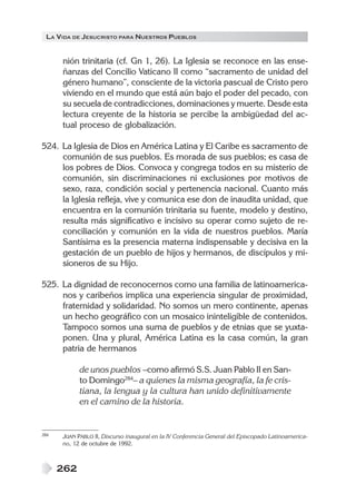 LA VIDA DE JESUCRISTO PARA NUESTROS PUEBLOS


      nión trinitaria (cf. Gn 1, 26). La Iglesia se reconoce en las ense-
      ñanzas del Concilio Vaticano II como “sacramento de unidad del
      género humano”, consciente de la victoria pascual de Cristo pero
      viviendo en el mundo que está aún bajo el poder del pecado, con
      su secuela de contradicciones, dominaciones y muerte. Desde esta
      lectura creyente de la historia se percibe la ambigüedad del ac-
      tual proceso de globalización.

524. La Iglesia de Dios en América Latina y El Caribe es sacramento de
     comunión de sus pueblos. Es morada de sus pueblos; es casa de
     los pobres de Dios. Convoca y congrega todos en su misterio de
     comunión, sin discriminaciones ni exclusiones por motivos de
     sexo, raza, condición social y pertenencia nacional. Cuanto más
     la Iglesia refleja, vive y comunica ese don de inaudita unidad, que
     encuentra en la comunión trinitaria su fuente, modelo y destino,
     resulta más significativo e incisivo su operar como sujeto de re-
     conciliación y comunión en la vida de nuestros pueblos. María
     Santísima es la presencia materna indispensable y decisiva en la
     gestación de un pueblo de hijos y hermanos, de discípulos y mi-
     sioneros de su Hijo.

525. La dignidad de reconocernos como una familia de latinoamerica-
     nos y caribeños implica una experiencia singular de proximidad,
     fraternidad y solidaridad. No somos un mero continente, apenas
     un hecho geográfico con un mosaico ininteligible de contenidos.
     Tampoco somos una suma de pueblos y de etnias que se yuxta-
     ponen. Una y plural, América Latina es la casa común, la gran
     patria de hermanos

            de unos pueblos –como afirmó S.S. Juan Pablo II en San-
            to Domingo284– a quienes la misma geografía, la fe cris-
            tiana, la lengua y la cultura han unido definitivamente
            en el camino de la historia.


284   JUAN PABLO II, Discurso inaugural en la IV Conferencia General del Episcopado Latinoamerica-
      no, 12 de octubre de 1992.



      262
 