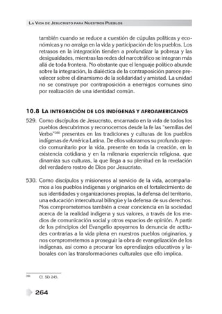 LA VIDA DE JESUCRISTO PARA NUESTROS PUEBLOS


      también cuando se reduce a cuestión de cúpulas políticas y eco-
      nómicas y no arraiga en la vida y participación de los pueblos. Los
      retrasos en la integración tienden a profundizar la pobreza y las
      desigualdades, mientras las redes del narcotráfico se integran más
      allá de toda frontera. No obstante que el lenguaje político abunde
      sobre la integración, la dialéctica de la contraposición parece pre-
      valecer sobre el dinamismo de la solidaridad y amistad. La unidad
      no se construye por contraposición a enemigos comunes sino
      por realización de una identidad común.


10.8 LA INTEGRACIÓN DE LOS INDÍGENAS Y AFROAMERICANOS
529. Como discípulos de Jesucristo, encarnado en la vida de todos los
     pueblos descubrimos y reconocemos desde la fe las “semillas del
     Verbo”286 presentes en las tradiciones y culturas de los pueblos
     indígenas de América Latina. De ellos valoramos su profundo apre-
     cio comunitario por la vida, presente en toda la creación, en la
     existencia cotidiana y en la milenaria experiencia religiosa, que
     dinamiza sus culturas, la que llega a su plenitud en la revelación
     del verdadero rostro de Dios por Jesucristo.

530. Como discípulos y misioneros al servicio de la vida, acompaña-
     mos a los pueblos indígenas y originarios en el fortalecimiento de
     sus identidades y organizaciones propias, la defensa del territorio,
     una educación intercultural bilingüe y la defensa de sus derechos.
     Nos comprometemos también a crear conciencia en la sociedad
     acerca de la realidad indígena y sus valores, a través de los me-
     dios de comunicación social y otros espacios de opinión. A partir
     de los principios del Evangelio apoyamos la denuncia de actitu-
     des contrarias a la vida plena en nuestros pueblos originarios, y
     nos comprometemos a proseguir la obra de evangelización de los
     indígenas, así como a procurar los aprendizajes educativos y la-
     borales con las transformaciones culturales que ello implica.


286   Cf. SD 245.



      264
 