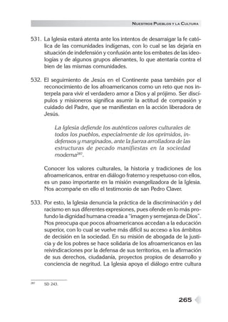 N UESTROS PUEBLOS Y LA CULTURA


531. La Iglesia estará atenta ante los intentos de desarraigar la fe cató-
     lica de las comunidades indígenas, con lo cual se las dejaría en
     situación de indefensión y confusión ante los embates de las ideo-
     logías y de algunos grupos alienantes, lo que atentaría contra el
     bien de las mismas comunidades.

532. El seguimiento de Jesús en el Continente pasa también por el
     reconocimiento de los afroamericanos como un reto que nos in-
     terpela para vivir el verdadero amor a Dios y al prójimo. Ser discí-
     pulos y misioneros significa asumir la actitud de compasión y
     cuidado del Padre, que se manifiestan en la acción liberadora de
     Jesús.

           La Iglesia defiende los auténticos valores culturales de
           todos los pueblos, especialmente de los oprimidos, in-
           defensos y marginados, ante la fuerza arrolladora de las
           estructuras de pecado manifiestas en la sociedad
           moderna287.

      Conocer los valores culturales, la historia y tradiciones de los
      afroamericanos, entrar en diálogo fraterno y respetuoso con ellos,
      es un paso importante en la misión evangelizadora de la Iglesia.
      Nos acompañe en ello el testimonio de san Pedro Claver.

533. Por esto, la Iglesia denuncia la práctica de la discriminación y del
     racismo en sus diferentes expresiones, pues ofende en lo más pro-
     fundo la dignidad humana creada a “imagen y semejanza de Dios”.
     Nos preocupa que pocos afroamericanos accedan a la educación
     superior, con lo cual se vuelve más difícil su acceso a los ámbitos
     de decisión en la sociedad. En su misión de abogada de la justi-
     cia y de los pobres se hace solidaria de los afroamericanos en las
     reivindicaciones por la defensa de sus territorios, en la afirmación
     de sus derechos, ciudadanía, proyectos propios de desarrollo y
     conciencia de negritud. La Iglesia apoya el diálogo entre cultura


287   SD 243.



                                                                265
 