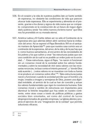 N UESTROS PUEBLOS Y LA CULTURA


536. En el corazón y la vida de nuestros pueblos late un fuerte sentido
     de esperanza, no obstante las condiciones de vida que parecen
     ofuscar toda esperanza. Ella se experimenta y alimenta en el pre-
     sente, gracias a los dones y signos de vida nueva que se compar-
     te; compromete en la construcción de un futuro de mayor digni-
     dad y justicia y ansía “los cielos nuevos y la tierra nueva” que Dios
     nos ha prometido en su morada eterna.

537. América Latina y El Caribe deben ser no sólo el Continente de la
     esperanza sino que además deben abrir caminos hacia la civiliza-
     ción del amor. Así se expresó el Papa Benedicto XVI en el santua-
     rio mariano de Aparecida288: para que nuestra casa común sea un
     continente de la esperanza, del amor, de la vida y de la paz hay que
     ir, como buenos samaritanos, al encuentro de las necesidades de
     los pobres y los que sufren y crear “las estructuras justas que son
     una condición sin la cual no es posible un orden justo en la socie-
     dad…”. Estas estructuras, sigue el Papa, “no nacen ni funcionan
     sin un consenso moral de la sociedad sobre los valores funda-
     mentales y sobre la necesidad de vivir estos valores con las nece-
     sarias renuncias, incluso contra el interés personal”, y “donde Dios
     está ausente (…) estos valores no se muestran con toda su fuerza
     ni se produce un consenso sobre ellos”289. Tales estructuras justas
     nacen y funcionan cuando la sociedad percibe que el hombre y la
     mujer, creados a imagen y semejanza de Dios, poseen una digni-
     dad inviolable, al servicio de la cual se han de concebir y actuar
     los valores fundamentales que rigen la convivencia humana. Este
     consenso moral y cambio de estructuras son importantes para
     disminuir la hiriente inequidad que hoy existe en nuestro conti-
     nente, entre otras cosas a través de políticas públicas y gastos
     sociales bien orientados, así como del control de lucros
     desproporcionados de grandes empresas. La Iglesia alienta y pro-
     picia el ejercicio de una “imaginación de la caridad” que permita
     soluciones eficaces.


288   DI 4.
289   Ibíd.



                                                                267
 