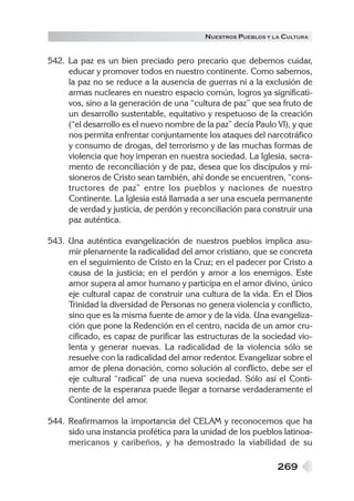 N UESTROS PUEBLOS Y LA CULTURA


542. La paz es un bien preciado pero precario que debemos cuidar,
     educar y promover todos en nuestro continente. Como sabemos,
     la paz no se reduce a la ausencia de guerras ni a la exclusión de
     armas nucleares en nuestro espacio común, logros ya significati-
     vos, sino a la generación de una “cultura de paz” que sea fruto de
     un desarrollo sustentable, equitativo y respetuoso de la creación
     (“el desarrollo es el nuevo nombre de la paz” decía Paulo VI), y que
     nos permita enfrentar conjuntamente los ataques del narcotráfico
     y consumo de drogas, del terrorismo y de las muchas formas de
     violencia que hoy imperan en nuestra sociedad. La Iglesia, sacra-
     mento de reconciliación y de paz, desea que los discípulos y mi-
     sioneros de Cristo sean también, ahí donde se encuentren, “cons-
     tructores de paz” entre los pueblos y naciones de nuestro
     Continente. La Iglesia está llamada a ser una escuela permanente
     de verdad y justicia, de perdón y reconciliación para construir una
     paz auténtica.

543. Una auténtica evangelización de nuestros pueblos implica asu-
     mir plenamente la radicalidad del amor cristiano, que se concreta
     en el seguimiento de Cristo en la Cruz; en el padecer por Cristo a
     causa de la justicia; en el perdón y amor a los enemigos. Este
     amor supera al amor humano y participa en el amor divino, único
     eje cultural capaz de construir una cultura de la vida. En el Dios
     Trinidad la diversidad de Personas no genera violencia y conflicto,
     sino que es la misma fuente de amor y de la vida. Una evangeliza-
     ción que pone la Redención en el centro, nacida de un amor cru-
     cificado, es capaz de purificar las estructuras de la sociedad vio-
     lenta y generar nuevas. La radicalidad de la violencia sólo se
     resuelve con la radicalidad del amor redentor. Evangelizar sobre el
     amor de plena donación, como solución al conflicto, debe ser el
     eje cultural “radical” de una nueva sociedad. Sólo así el Conti-
     nente de la esperanza puede llegar a tornarse verdaderamente el
     Continente del amor.

544. Reafirmamos la importancia del CELAM y reconocemos que ha
     sido una instancia profética para la unidad de los pueblos latinoa-
     mericanos y caribeños, y ha demostrado la viabilidad de su

                                                                269
 