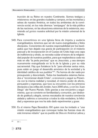 DOCUMENTO CONCLUSIVO


      trucción de su Reino en nuestro Continente. Somos testigos y
      misioneros: en las grandes ciudades y campos, en las montañas y
      selvas de nuestra América, en todos los ambientes de la convi-
      vencia social, en los más diversos “areópagos” de la vida pública
      de las naciones, en las situaciones extremas de la existencia, asu-
      miendo ad gentes nuestra solicitud por la misión universal de la
      Iglesia.

549. Para convertirnos en una Iglesia llena de ímpetu y audacia
     evangelizadora, tenemos que ser de nuevo evangelizados y fieles
     discípulos. Conscientes de nuestra responsabilidad por los bauti-
     zados que han dejado esa gracia de participación en el misterio
     pascual y de incorporación en el Cuerpo de Cristo bajo una capa
     de indiferencia y olvido, se necesita cuidar el tesoro de la religiosi-
     dad popular de nuestros pueblos, para que resplandezca cada vez
     más en ella “la perla preciosa” que es Jesucristo, y sea siempre
     nuevamente evangelizada en la fe de la Iglesia y por su vida
     sacramental. Hay que fortalecer la fe “para afrontar serios retos,
     pues están en juego el desarrollo armónico de la sociedad y la
     identidad católica de sus pueblos”291. No hemos de dar nada por
     presupuesto y descontado. Todos los bautizados estamos llama-
     dos a “recomenzar desde Cristo”, a reconocer y seguir su Presen-
     cia con la misma realidad y novedad, el mismo poder de afecto,
     persuasión y esperanza, que tuvo su encuentro con los primeros
     discípulos a las orillas del Jordán, hace 2000 años, y con los “ Juan
     Diego” del Nuevo Mundo. Sólo gracias a ese encuentro y segui-
     miento, que se convierte en familiaridad y comunión, por desbor-
     de de gratitud y alegría, somos rescatados de nuestra conciencia
     aislada y salimos a comunicar a todos la vida verdadera, la felici-
     dad y esperanza que nos ha sido dado experimentar y gozar.

550. Es el mismo Papa Benedicto XVI quien nos ha invitado a “una
     misión evangelizadora que convoque todas las fuerzas vivas de
     este inmenso rebaño” que es pueblo de Dios en América Latina y


291   DI 1.



      272
 