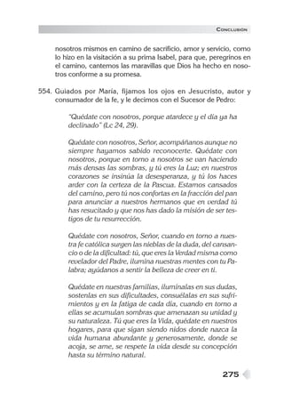 CONCLUSIÓN


    nosotros mismos en camino de sacrificio, amor y servicio, como
    lo hizo en la visitación a su prima Isabel, para que, peregrinos en
    el camino, cantemos las maravillas que Dios ha hecho en noso-
    tros conforme a su promesa.

554. Guiados por María, fijamos los ojos en Jesucristo, autor y
     consumador de la fe, y le decimos con el Sucesor de Pedro:

        “Quédate con nosotros, porque atardece y el día ya ha
        declinado” (Lc 24, 29).

        Quédate con nosotros, Señor, acompáñanos aunque no
        siempre hayamos sabido reconocerte. Quédate con
        nosotros, porque en torno a nosotros se van haciendo
        más densas las sombras, y tú eres la Luz; en nuestros
        corazones se insinúa la desesperanza, y tú los haces
        arder con la certeza de la Pascua. Estamos cansados
        del camino, pero tú nos confortas en la fracción del pan
        para anunciar a nuestros hermanos que en verdad tú
        has resucitado y que nos has dado la misión de ser tes-
        tigos de tu resurrección.

        Quédate con nosotros, Señor, cuando en torno a nues-
        tra fe católica surgen las nieblas de la duda, del cansan-
        cio o de la dificultad: tú, que eres la Verdad misma como
        revelador del Padre, ilumina nuestras mentes con tu Pa-
        labra; ayúdanos a sentir la belleza de creer en ti.

        Quédate en nuestras familias, ilumínalas en sus dudas,
        sostenlas en sus dificultades, consuélalas en sus sufri-
        mientos y en la fatiga de cada día, cuando en torno a
        ellas se acumulan sombras que amenazan su unidad y
        su naturaleza. Tú que eres la Vida, quédate en nuestros
        hogares, para que sigan siendo nidos donde nazca la
        vida humana abundante y generosamente, donde se
        acoja, se ame, se respete la vida desde su concepción
        hasta su término natural.

                                                             275
 