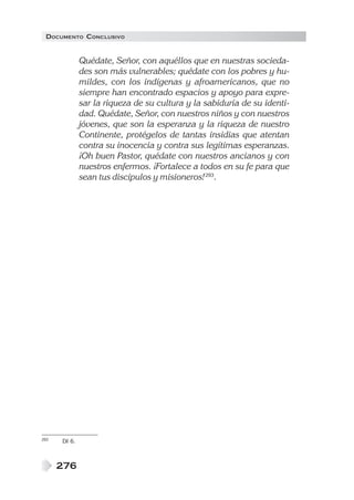 DOCUMENTO CONCLUSIVO


              Quédate, Señor, con aquéllos que en nuestras socieda-
              des son más vulnerables; quédate con los pobres y hu-
              mildes, con los indígenas y afroamericanos, que no
              siempre han encontrado espacios y apoyo para expre-
              sar la riqueza de su cultura y la sabiduría de su identi-
              dad. Quédate, Señor, con nuestros niños y con nuestros
              jóvenes, que son la esperanza y la riqueza de nuestro
              Continente, protégelos de tantas insidias que atentan
              contra su inocencia y contra sus legítimas esperanzas.
              ¡Oh buen Pastor, quédate con nuestros ancianos y con
              nuestros enfermos. ¡Fortalece a todos en su fe para que
              sean tus discípulos y misioneros! 293.




293   DI 6.



      276
 