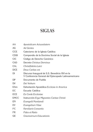 SIGLAS

AA     Apostolicam Actuositatem
AG     Ad Gentes
CCE    Catecismo de la Iglesia Católica
CDSI   Compendio de la Doctrina Social de la Iglesia
CIC    Código de Derecho Canónico
ChD    Decreto Christus Dominus
ChL    Christifideles Laici
DCE    Deus Caritas est
DI     Discurso Inaugural de S.S. Benedicto XVI en la
       V Conferencia General del Episcopado Latinoamericano
DP     Documento de Puebla
DV     Dei Verbum
EAm    Exhortación Apostólica Ecclesia in America
EC     Escuela Católica
ECE    Ex Corde Ecclesiae
EMCC   Instrucción Erga Migrantes Caritas Christi
EN     Evangelii Nuntiandi
EV     Evangelium Vitae
FC     Familiaris Consortio
FR     Fides et Ratio
GE     Gravissimum Educationis
 