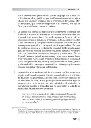 INTRODUCCIÓN


     por el desconcierto generalizado que se propaga por nuevas tur-
     bulencias sociales y políticas, por la difusión de una cultura lejana
     y hostil a la tradición cristiana, por la emergencia de variadas ofer-
     tas religiosas, que tratan de responder, a su manera, a la sed de
     Dios que manifiestan nuestros pueblos.

11. La Iglesia está llamada a repensar profundamente y relanzar con
    fidelidad y audacia su misión en las nuevas circunstancias lati-
    noamericanas y mundiales. No puede replegarse frente a quienes
    sólo ven confusión, peligros y amenazas, o de quienes pretenden
    cubrir la variedad y complejidad de situaciones con una capa de
    ideologismos gastados o de agresiones irresponsables. Se trata
    de confirmar, renovar y revitalizar la novedad del Evangelio arrai-
    gada en nuestra historia, desde un encuentro personal y comuni-
    tario con Jesucristo, que suscite discípulos y misioneros. Ello no
    depende tanto de grandes programas y estructuras, sino de hom-
    bres y mujeres nuevos que encarnen dicha tradición y novedad,
    como discípulos de Jesucristo y misioneros de su Reino, prota-
    gonistas de vida nueva para una América Latina que quiere reco-
    nocerse con la luz y la fuerza del Espíritu.

12. No resistiría a los embates del tiempo una fe católica reducida a
    bagaje, a elenco de algunas normas y prohibiciones, a prácticas
    de devoción fragmentadas, a adhesiones selectivas y parciales de
    las verdades de la fe, a una participación ocasional en algunos
    sacramentos, a la repetición de principios doctrinales, a
    moralismos blandos o crispados que no convierten la vida de los
    bautizados. Nuestra mayor amenaza

           es el gris pragmatismo de la vida cotidiana de la Iglesia
           en el cual aparentemente todo procede con normalidad,
           pero en realidad la fe se va desgastando y degenerando
           en mezquindad 8.

8    RATZINGER, J., Situación actual de la fe y la teología. Conferencia pronunciada en el Encuentro de
     Presidentes de Comisiones Episcopales de América Latina para la doctrina de la fe, celebrado en
     Guadalajara, México, 1996. Publicado en L    ’Osservatore Romano, el 1 de noviembre de 1996.



                                                                                           37
 