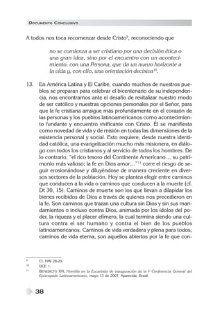 DOCUMENTO CONCLUSIVO


A todos nos toca recomenzar desde Cristo9, reconociendo que

             no se comienza a ser cristiano por una decisión ética o
             una gran idea, sino por el encuentro con un aconteci-
             miento, con una Persona, que da un nuevo horizonte a
             la vida y, con ello, una orientación decisiva10.

13. En América Latina y El Caribe, cuando muchos de nuestros pue-
    blos se preparan para celebrar el bicentenario de su independen-
    cia, nos encontramos ante el desafío de revitalizar nuestro modo
    de ser católico y nuestras opciones personales por el Señor, para
    que la fe cristiana arraigue más profundamente en el corazón de
    las personas y los pueblos latinoamericanos como acontecimien-
    to fundante y encuentro vivificante con Cristo. Él se manifiesta
    como novedad de vida y de misión en todas las dimensiones de la
    existencia personal y social. Esto requiere, desde nuestra identi-
    dad católica, una evangelización mucho más misionera, en diálo-
    go con todos los cristianos y al servicio de todos los hombres. De
    lo contrario, “el rico tesoro del Continente Americano… su patri-
    monio más valioso: la fe en Dios amor…”11 corre el riesgo de se-
    guir erosionándose y diluyéndose de manera creciente en diver-
    sos sectores de la población. Hoy se plantea elegir entre caminos
    que conducen a la vida o caminos que conducen a la muerte (cf.
    Dt 30, 15). Caminos de muerte son los que llevan a dilapidar los
    bienes recibidos de Dios a través de quienes nos precedieron en
    la fe. Son caminos que trazan una cultura sin Dios y sin sus man-
    damientos o incluso contra Dios, animada por los ídolos del po-
    der, la riqueza y el placer efímero, la cual termina siendo una cul-
    tura contra el ser humano y contra el bien de los pueblos
    latinoamericanos. Caminos de vida verdadera y plena para todos,
    caminos de vida eterna, son aquellos abiertos por la fe que con-



9       Cf. NMI 28-29.
10      DCE 1.
11      BENEDICTO XVI, Homilía en la Eucaristía de inauguración de la V Conferencia General del
        Episcopado Latinoamericano, mayo 13 de 2007, Aparecida, Brasil.



      38
 