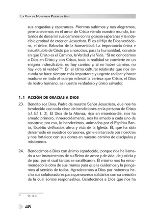 LA VIDA DE NUESTROS PUEBLOS HOY


     sus angustias y esperanzas. Mientras sufrimos y nos alegramos,
     permanecemos en el amor de Cristo viendo nuestro mundo, tra-
     tamos de discernir sus caminos con la gozosa esperanza y la inde-
     cible gratitud de creer en Jesucristo. Él es el Hijo de Dios verdade-
     ro, el único Salvador de la humanidad. La importancia única e
     insustituible de Cristo para nosotros, para la humanidad, consiste
     en que Cristo es el Camino, la Verdad y la Vida. “Si no conocemos
     a Dios en Cristo y con Cristo, toda la realidad se convierte en un
     enigma indescifrable; no hay camino y, al no haber camino, no
     hay vida ni verdad”19. En el clima cultural relativista que nos cir-
     cunda se hace siempre más importante y urgente radicar y hacer
     madurar en todo el cuerpo eclesial la certeza que Cristo, el Dios
     de rostro humano, es nuestro verdadero y único salvador.


1.1 ACCIÓN DE GRACIAS A DIOS
23. Bendito sea Dios, Padre de nuestro Señor Jesucristo, que nos ha
    bendecido con toda clase de bendiciones en la persona de Cristo
    (cf. Ef 1, 3). El Dios de la Alianza, rico en misericordia, nos ha
    amado primero; inmerecidamente, nos ha amado a cada uno de
    nosotros; por eso, lo bendecimos, animados por el Espíritu San-
    to, Espíritu vivificador, alma y vida de la Iglesia. Él, que ha sido
    derramado en nuestros corazones, gime e intercede por nosotros
    y nos fortalece con sus dones en nuestro camino de discípulos y
    misioneros.

24. Bendecimos a Dios con ánimo agradecido, porque nos ha llama-
    do a ser instrumentos de su Reino de amor y de vida, de justicia y
    de paz, por el cual tantos se sacrificaron. Él mismo nos ha enco-
    mendado la obra de sus manos para que la cuidemos y la ponga-
    mos al servicio de todos. Agradecemos a Dios por habernos he-
    cho sus colaboradores para que seamos solidarios con su creación
    de la cual somos responsables. Bendecimos a Dios que nos ha


19   Cf. DI 3.



     48
 