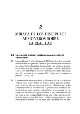2
     MIRADA DE LOS DISCÍPULOS
        MISIONEROS SOBRE
           LA REALIDAD

2.1 LA REALIDAD QUE NOS INTERPELA COMO DISCÍPULOS
     Y MISIONEROS
33. Los pueblos de América Latina y de El Caribe viven hoy una reali-
    dad marcada por grandes cambios que afectan profundamente
    sus vidas. Como discípulos de Jesucristo, nos sentimos interpe-
    lados a discernir los “signos de los tiempos”, a la luz del Espíritu
    Santo, para ponernos al servicio del Reino, anunciado por Jesús,
    que vino para que todos tengan vida y “para que la tengan en
    plenitud” (Jn 10, 10).

34. La novedad de estos cambios, a diferencia de los ocurridos en
    otras épocas, es que tienen un alcance global que, con diferen-
    cias y matices, afectan al mundo entero. Habitualmente, se los
    caracteriza como el fenómeno de la globalización. Un factor de-
    terminante de estos cambios es la ciencia y la tecnología, con su
    capacidad de manipular genéticamente la vida misma de los se-
    res vivos, y, con su capacidad de crear una red de comunicacio-
    nes de alcance mundial, tanto pública como privada, para
    interactuar en tiempo real, es decir, con simultaneidad, no obs-
 