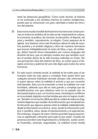 LA VIDA DE NUESTROS PUEBLOS HOY


     tante las distancias geográficas. Como suele decirse, la historia
     se ha acelerado y los cambios mismos se vuelven vertiginosos,
     puesto que se comunican con gran velocidad a todos los rinco-
     nes del planeta.

35. Esta nueva escala mundial del fenómeno humano trae consecuen-
    cias en todos los ámbitos de la vida social, impactando la cultura,
    la economía, la política, las ciencias, la educación, el deporte, las
    artes y también, naturalmente, la religión. Como pastores de la
    Iglesia, nos interesa cómo este fenómeno afecta la vida de nues-
    tros pueblos y el sentido religioso y ético de nuestros hermanos
    que buscan infatigablemente el rostro de Dios, y que, sin embar-
    go, deben hacerlo ahora interpelados por nuevos lenguajes del
    dominio técnico, que no siempre revelan sino que también ocul-
    tan el sentido divino de la vida humana redimida en Cristo. Sin
    una percepción clara del misterio de Dios, se vuelve opaco el de-
    signio amoroso y paternal de una vida digna para todos los seres
    humanos.

36. En este nuevo contexto social, la realidad se ha vuelto para el ser
    humano cada vez más opaca y compleja. Esto quiere decir que
    cualquier persona individual necesita siempre más información,
    si quiere ejercer sobre la realidad el señorío a que por vocación
    está llamada. Esto nos ha enseñado a mirar la realidad con más
    humildad, sabiendo que ella es más grande y compleja que las
    simplificaciones con que solíamos verla en un pasado aún no
    demasiado lejano y que, en muchos casos, introdujeron conflictos
    en la sociedad, dejando muchas heridas que aún no logran cicatri-
    zar. También se ha hecho difícil percibir la unidad de todos los frag-
    mentos dispersos que resultan de la información que recolectamos.
    Es frecuente que algunos quieran mirar la realidad unilateralmente,
    desde la información económica, otros, desde la información polí-
    tica o científica, otros, desde el entretenimiento y el espectáculo.
    Sin embargo, ninguno de estos criterios parciales logra proponer-
    nos un significado coherente para todo lo que existe. Cuando las
    personas perciben esta fragmentación y limitación, suelen sentir-
    se frustradas, ansiosas, angustiadas. La realidad social resulta

    54
 