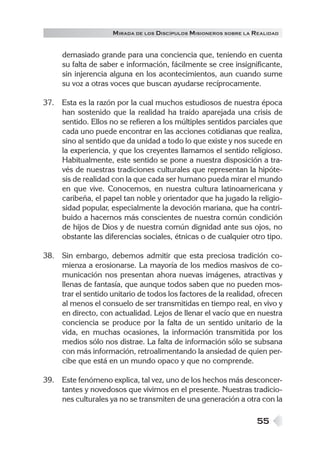 M IRADA DE LOS DISCÍPULOS MISIONEROS SOBRE LA REALIDAD


     demasiado grande para una conciencia que, teniendo en cuenta
     su falta de saber e información, fácilmente se cree insignificante,
     sin injerencia alguna en los acontecimientos, aun cuando sume
     su voz a otras voces que buscan ayudarse recíprocamente.

37. Esta es la razón por la cual muchos estudiosos de nuestra época
    han sostenido que la realidad ha traído aparejada una crisis de
    sentido. Ellos no se refieren a los múltiples sentidos parciales que
    cada uno puede encontrar en las acciones cotidianas que realiza,
    sino al sentido que da unidad a todo lo que existe y nos sucede en
    la experiencia, y que los creyentes llamamos el sentido religioso.
    Habitualmente, este sentido se pone a nuestra disposición a tra-
    vés de nuestras tradiciones culturales que representan la hipóte-
    sis de realidad con la que cada ser humano pueda mirar el mundo
    en que vive. Conocemos, en nuestra cultura latinoamericana y
    caribeña, el papel tan noble y orientador que ha jugado la religio-
    sidad popular, especialmente la devoción mariana, que ha contri-
    buido a hacernos más conscientes de nuestra común condición
    de hijos de Dios y de nuestra común dignidad ante sus ojos, no
    obstante las diferencias sociales, étnicas o de cualquier otro tipo.

38. Sin embargo, debemos admitir que esta preciosa tradición co-
    mienza a erosionarse. La mayoría de los medios masivos de co-
    municación nos presentan ahora nuevas imágenes, atractivas y
    llenas de fantasía, que aunque todos saben que no pueden mos-
    trar el sentido unitario de todos los factores de la realidad, ofrecen
    al menos el consuelo de ser transmitidas en tiempo real, en vivo y
    en directo, con actualidad. Lejos de llenar el vacío que en nuestra
    conciencia se produce por la falta de un sentido unitario de la
    vida, en muchas ocasiones, la información transmitida por los
    medios sólo nos distrae. La falta de información sólo se subsana
    con más información, retroalimentando la ansiedad de quien per-
    cibe que está en un mundo opaco y que no comprende.

39. Este fenómeno explica, tal vez, uno de los hechos más desconcer-
    tantes y novedosos que vivimos en el presente. Nuestras tradicio-
    nes culturales ya no se transmiten de una generación a otra con la

                                                                   55
 