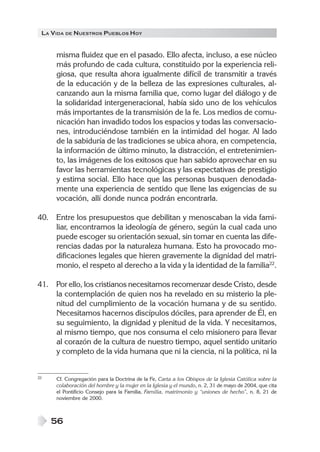 LA VIDA DE NUESTROS PUEBLOS HOY


     misma fluidez que en el pasado. Ello afecta, incluso, a ese núcleo
     más profundo de cada cultura, constituido por la experiencia reli-
     giosa, que resulta ahora igualmente difícil de transmitir a través
     de la educación y de la belleza de las expresiones culturales, al-
     canzando aun la misma familia que, como lugar del diálogo y de
     la solidaridad intergeneracional, había sido uno de los vehículos
     más importantes de la transmisión de la fe. Los medios de comu-
     nicación han invadido todos los espacios y todas las conversacio-
     nes, introduciéndose también en la intimidad del hogar. Al lado
     de la sabiduría de las tradiciones se ubica ahora, en competencia,
     la información de último minuto, la distracción, el entretenimien-
     to, las imágenes de los exitosos que han sabido aprovechar en su
     favor las herramientas tecnológicas y las expectativas de prestigio
     y estima social. Ello hace que las personas busquen denodada-
     mente una experiencia de sentido que llene las exigencias de su
     vocación, allí donde nunca podrán encontrarla.

40. Entre los presupuestos que debilitan y menoscaban la vida fami-
    liar, encontramos la ideología de género, según la cual cada uno
    puede escoger su orientación sexual, sin tomar en cuenta las dife-
    rencias dadas por la naturaleza humana. Esto ha provocado mo-
    dificaciones legales que hieren gravemente la dignidad del matri-
    monio, el respeto al derecho a la vida y la identidad de la familia22.

41. Por ello, los cristianos necesitamos recomenzar desde Cristo, desde
    la contemplación de quien nos ha revelado en su misterio la ple-
    nitud del cumplimiento de la vocación humana y de su sentido.
    Necesitamos hacernos discípulos dóciles, para aprender de Él, en
    su seguimiento, la dignidad y plenitud de la vida. Y necesitamos,
    al mismo tiempo, que nos consuma el celo misionero para llevar
    al corazón de la cultura de nuestro tiempo, aquel sentido unitario
    y completo de la vida humana que ni la ciencia, ni la política, ni la


22   Cf. Congregación para la Doctrina de la Fe, Carta a los Obispos de la Iglesia Católica sobre la
     colaboración del hombre y la mujer en la Iglesia y el mundo, n. 2, 31 de mayo de 2004, que cita
     el Pontificio Consejo para la Familia, Familia, matrimonio y “uniones de hecho”, n. 8, 21 de
     noviembre de 2000.



     56
 