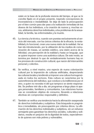M IRADA DE LOS DISCÍPULOS MISIONEROS SOBRE LA REALIDAD


     están en la base de la profunda vivencia del tiempo, al que se le
     concibe fijado en el propio presente, trayendo concepciones de
     inconsistencia e inestabilidad. Se deja de lado la preocupación
     por el bien común para dar paso a la realización inmediata de los
     deseos de los individuos, a la creación de nuevos y, muchas ve-
     ces, arbitrarios derechos individuales, a los problemas de la sexua-
     lidad, la familia, las enfermedades y la muerte.

45. La ciencia y la técnica, cuando son puestas exclusivamente al ser-
    vicio del mercado, con los únicos criterios de la eficacia, la renta-
    bilidad y lo funcional, crean una nueva visión de la realidad. Así se
    han ido introduciendo, por la utilización de los medios de comu-
    nicación de masas, un sentido estético, una visión acerca de la
    felicidad, una percepción de la realidad y hasta un lenguaje, que
    se quiere imponer como una auténtica cultura. De este modo, se
    termina por destruir lo que de verdaderamente humano hay en
    los procesos de construcción cultural, que nacen del intercambio
    personal y colectivo.

46. Se verifica, a nivel masivo, una especie de nueva colonización
    cultural por la imposición de culturas artificiales, despreciando
    las culturas locales y tendiendo a imponer una cultura homogenei-
    zada en todos los sectores. Esta cultura se caracteriza por la
    autorreferencia del individuo, que conduce a la indiferencia por el
    otro, a quien no necesita ni del que tampoco se siente responsa-
    ble. Se prefiere vivir día a día, sin programas a largo plazo ni ape-
    gos personales, familiares y comunitarios. Las relaciones huma-
    nas se consideran objetos de consumo, llevando a relaciones
    afectivas sin compromiso responsable y definitivo.

47. También se verifica una tendencia hacia la afirmación exasperada
    de derechos individuales y subjetivos. Esta búsqueda es pragmá-
    tica e inmediatista, sin preocupación por criterios éticos. La afir-
    mación de los derechos individuales y subjetivos, sin un esfuerzo
    semejante para garantizar los derechos sociales, culturales y soli-
    darios, resulta en perjuicio de la dignidad de todos, especialmen-
    te de quienes son más pobres y vulnerables.

                                                                   59
 