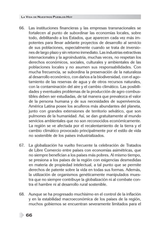 LA VIDA DE NUESTROS PUEBLOS HOY


66. Las instituciones financieras y las empresas transnacionales se
    fortalecen al punto de subordinar las economías locales, sobre
    todo, debilitando a los Estados, que aparecen cada vez más im-
    potentes para llevar adelante proyectos de desarrollo al servicio
    de sus poblaciones, especialmente cuando se trata de inversio-
    nes de largo plazo y sin retorno inmediato. Las industrias extractivas
    internacionales y la agroindustria, muchas veces, no respetan los
    derechos económicos, sociales, culturales y ambientales de las
    poblaciones locales y no asumen sus responsabilidades. Con
    mucha frecuencia, se subordina la preservación de la naturaleza
    al desarrollo económico, con daños a la biodiversidad, con el ago-
    tamiento de las reservas de agua y de otros recursos naturales,
    con la contaminación del aire y el cambio climático. Las posibili-
    dades y eventuales problemas de la producción de agro combus-
    tibles deben ser estudiadas, de tal manera que prevalezca el valor
    de la persona humana y de sus necesidades de supervivencia.
    América Latina posee los acuíferos más abundantes del planeta,
    junto con grandes extensiones de territorio selvático, que son
    pulmones de la humanidad. Así, se dan gratuitamente al mundo
    servicios ambientales que no son reconocidos económicamente.
    La región se ve afectada por el recalentamiento de la tierra y el
    cambio climático provocado principalmente por el estilo de vida
    no sostenible de los países industrializados.

67. La globalización ha vuelto frecuente la celebración de Tratados
    de Libre Comercio entre países con economías asimétricas, que
    no siempre benefician a los países más pobres. Al mismo tiempo,
    se presiona a los países de la región con exigencias desmedidas
    en materia de propiedad intelectual, a tal punto que se permite
    derechos de patente sobre la vida en todas sus formas. Además,
    la utilización de organismos genéticamente manipulados mues-
    tra que no siempre contribuye la globalización ni al combate con-
    tra el hambre ni al desarrollo rural sostenible.

68. Aunque se ha progresado muchísimo en el control de la inflación
    y en la estabilidad macroeconómica de los países de la región,
    muchos gobiernos se encuentran severamente limitados para el

    66
 