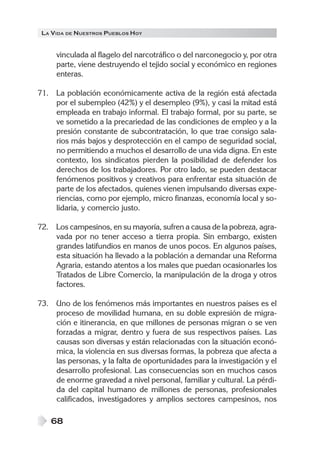 LA VIDA DE NUESTROS PUEBLOS HOY


     vinculada al flagelo del narcotráfico o del narconegocio y, por otra
     parte, viene destruyendo el tejido social y económico en regiones
     enteras.

71. La población económicamente activa de la región está afectada
    por el subempleo (42%) y el desempleo (9%), y casi la mitad está
    empleada en trabajo informal. El trabajo formal, por su parte, se
    ve sometido a la precariedad de las condiciones de empleo y a la
    presión constante de subcontratación, lo que trae consigo sala-
    rios más bajos y desprotección en el campo de seguridad social,
    no permitiendo a muchos el desarrollo de una vida digna. En este
    contexto, los sindicatos pierden la posibilidad de defender los
    derechos de los trabajadores. Por otro lado, se pueden destacar
    fenómenos positivos y creativos para enfrentar esta situación de
    parte de los afectados, quienes vienen impulsando diversas expe-
    riencias, como por ejemplo, micro finanzas, economía local y so-
    lidaria, y comercio justo.

72. Los campesinos, en su mayoría, sufren a causa de la pobreza, agra-
    vada por no tener acceso a tierra propia. Sin embargo, existen
    grandes latifundios en manos de unos pocos. En algunos países,
    esta situación ha llevado a la población a demandar una Reforma
    Agraria, estando atentos a los males que puedan ocasionarles los
    Tratados de Libre Comercio, la manipulación de la droga y otros
    factores.

73. Uno de los fenómenos más importantes en nuestros países es el
    proceso de movilidad humana, en su doble expresión de migra-
    ción e itinerancia, en que millones de personas migran o se ven
    forzadas a migrar, dentro y fuera de sus respectivos países. Las
    causas son diversas y están relacionadas con la situación econó-
    mica, la violencia en sus diversas formas, la pobreza que afecta a
    las personas, y la falta de oportunidades para la investigación y el
    desarrollo profesional. Las consecuencias son en muchos casos
    de enorme gravedad a nivel personal, familiar y cultural. La pérdi-
    da del capital humano de millones de personas, profesionales
    calificados, investigadores y amplios sectores campesinos, nos

   68
 