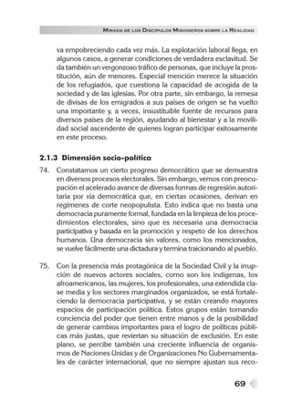M IRADA DE LOS DISCÍPULOS MISIONEROS SOBRE LA REALIDAD


     va empobreciendo cada vez más. La explotación laboral llega, en
     algunos casos, a generar condiciones de verdadera esclavitud. Se
     da también un vergonzoso tráfico de personas, que incluye la pros-
     titución, aún de menores. Especial mención merece la situación
     de los refugiados, que cuestiona la capacidad de acogida de la
     sociedad y de las iglesias. Por otra parte, sin embargo, la remesa
     de divisas de los emigrados a sus países de origen se ha vuelto
     una importante y, a veces, insustituible fuente de recursos para
     diversos países de la región, ayudando al bienestar y a la movili-
     dad social ascendente de quienes logran participar exitosamente
     en este proceso.

2.1.3 Dimensión socio-política
74. Constatamos un cierto progreso democrático que se demuestra
    en diversos procesos electorales. Sin embargo, vemos con preocu-
    pación el acelerado avance de diversas formas de regresión autori-
    taria por vía democrática que, en ciertas ocasiones, derivan en
    regímenes de corte neopopulista. Esto indica que no basta una
    democracia puramente formal, fundada en la limpieza de los proce-
    dimientos electorales, sino que es necesaria una democracia
    participativa y basada en la promoción y respeto de los derechos
    humanos. Una democracia sin valores, como los mencionados,
    se vuelve fácilmente una dictadura y termina traicionando al pueblo.

75. Con la presencia más protagónica de la Sociedad Civil y la irrup-
    ción de nuevos actores sociales, como son los indígenas, los
    afroamericanos, las mujeres, los profesionales, una extendida cla-
    se media y los sectores marginados organizados, se está fortale-
    ciendo la democracia participativa, y se están creando mayores
    espacios de participación política. Estos grupos están tomando
    conciencia del poder que tienen entre manos y de la posibilidad
    de generar cambios importantes para el logro de políticas públi-
    cas más justas, que reviertan su situación de exclusión. En este
    plano, se percibe también una creciente influencia de organis-
    mos de Naciones Unidas y de Organizaciones No Gubernamenta-
    les de carácter internacional, que no siempre ajustan sus reco-


                                                                  69
 