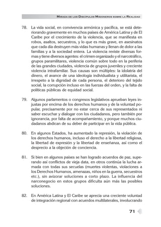 M IRADA DE LOS DISCÍPULOS MISIONEROS SOBRE LA REALIDAD


78. La vida social, en convivencia armónica y pacífica, se está dete-
    riorando gravemente en muchos países de América Latina y de El
    Caribe por el crecimiento de la violencia, que se manifiesta en
    robos, asaltos, secuestros, y lo que es más grave, en asesinatos
    que cada día destruyen más vidas humanas y llenan de dolor a las
    familias y a la sociedad entera. La violencia reviste diversas for-
    mas y tiene diversos agentes: el crimen organizado y el narcotráfico,
    grupos paramilitares, violencia común sobre todo en la periferia
    de las grandes ciudades, violencia de grupos juveniles y creciente
    violencia intrafamiliar. Sus causas son múltiples: la idolatría del
    dinero, el avance de una ideología individualista y utilitarista, el
    irrespeto a la dignidad de cada persona, el deterioro del tejido
    social, la corrupción incluso en las fuerzas del orden, y la falta de
    políticas públicas de equidad social.

79. Algunos parlamentos o congresos legislativos aprueban leyes in-
    justas por encima de los derechos humanos y de la voluntad po-
    pular, precisamente por no estar cerca de sus representados ni
    saber escuchar y dialogar con los ciudadanos, pero también por
    ignorancia, por falta de acompañamiento, y porque muchos ciu-
    dadanos abdican de su deber de participar en la vida pública.

80. En algunos Estados, ha aumentado la represión, la violación de
    los derechos humanos, incluso el derecho a la libertad religiosa,
    la libertad de expresión y la libertad de enseñanza, así como el
    desprecio a la objeción de conciencia.

81. Si bien en algunos países se han logrado acuerdos de paz, supe-
    rando así conflictos de vieja data, en otros continúa la lucha ar-
    mada con todas sus secuelas (muertes violentas, violaciones a
    los Derechos Humanos, amenazas, niños en la guerra, secuestros
    etc.), sin avizorar soluciones a corto plazo. La influencia del
    narconegocio en estos grupos dificulta aún más las posibles
    soluciones.

82. En América Latina y El Caribe se aprecia una creciente voluntad
    de integración regional con acuerdos multilaterales, involucrando

                                                                   71
 
