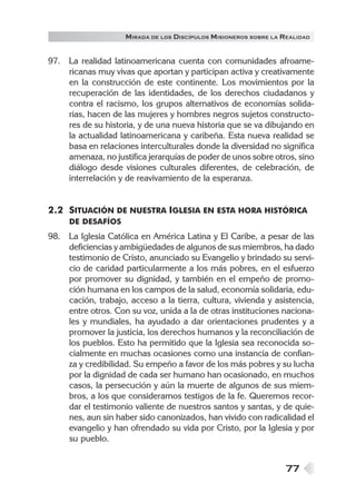 M IRADA DE LOS DISCÍPULOS MISIONEROS SOBRE LA REALIDAD


97. La realidad latinoamericana cuenta con comunidades afroame-
    ricanas muy vivas que aportan y participan activa y creativamente
    en la construcción de este continente. Los movimientos por la
    recuperación de las identidades, de los derechos ciudadanos y
    contra el racismo, los grupos alternativos de economías solida-
    rias, hacen de las mujeres y hombres negros sujetos constructo-
    res de su historia, y de una nueva historia que se va dibujando en
    la actualidad latinoamericana y caribeña. Esta nueva realidad se
    basa en relaciones interculturales donde la diversidad no significa
    amenaza, no justifica jerarquías de poder de unos sobre otros, sino
    diálogo desde visiones culturales diferentes, de celebración, de
    interrelación y de reavivamiento de la esperanza.


2.2 SITUACIÓN DE NUESTRA IGLESIA EN ESTA HORA HISTÓRICA
     DE DESAFÍOS
98. La Iglesia Católica en América Latina y El Caribe, a pesar de las
    deficiencias y ambigüedades de algunos de sus miembros, ha dado
    testimonio de Cristo, anunciado su Evangelio y brindado su servi-
    cio de caridad particularmente a los más pobres, en el esfuerzo
    por promover su dignidad, y también en el empeño de promo-
    ción humana en los campos de la salud, economía solidaria, edu-
    cación, trabajo, acceso a la tierra, cultura, vivienda y asistencia,
    entre otros. Con su voz, unida a la de otras instituciones naciona-
    les y mundiales, ha ayudado a dar orientaciones prudentes y a
    promover la justicia, los derechos humanos y la reconciliación de
    los pueblos. Esto ha permitido que la Iglesia sea reconocida so-
    cialmente en muchas ocasiones como una instancia de confian-
    za y credibilidad. Su empeño a favor de los más pobres y su lucha
    por la dignidad de cada ser humano han ocasionado, en muchos
    casos, la persecución y aún la muerte de algunos de sus miem-
    bros, a los que consideramos testigos de la fe. Queremos recor-
    dar el testimonio valiente de nuestros santos y santas, y de quie-
    nes, aun sin haber sido canonizados, han vivido con radicalidad el
    evangelio y han ofrendado su vida por Cristo, por la Iglesia y por
    su pueblo.


                                                                  77
 