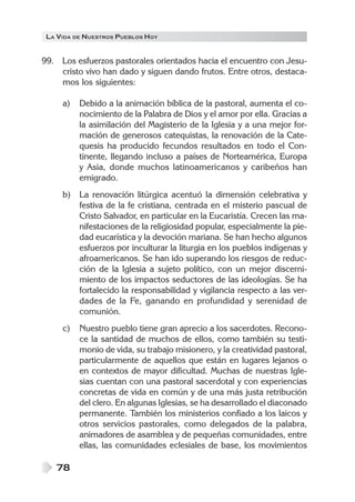 LA VIDA DE NUESTROS PUEBLOS HOY


99. Los esfuerzos pastorales orientados hacia el encuentro con Jesu-
    cristo vivo han dado y siguen dando frutos. Entre otros, destaca-
    mos los siguientes:

     a)   Debido a la animación bíblica de la pastoral, aumenta el co-
          nocimiento de la Palabra de Dios y el amor por ella. Gracias a
          la asimilación del Magisterio de la Iglesia y a una mejor for-
          mación de generosos catequistas, la renovación de la Cate-
          quesis ha producido fecundos resultados en todo el Con-
          tinente, llegando incluso a países de Norteamérica, Europa
          y Asia, donde muchos latinoamericanos y caribeños han
          emigrado.
     b)   La renovación litúrgica acentuó la dimensión celebrativa y
          festiva de la fe cristiana, centrada en el misterio pascual de
          Cristo Salvador, en particular en la Eucaristía. Crecen las ma-
          nifestaciones de la religiosidad popular, especialmente la pie-
          dad eucarística y la devoción mariana. Se han hecho algunos
          esfuerzos por inculturar la liturgia en los pueblos indígenas y
          afroamericanos. Se han ido superando los riesgos de reduc-
          ción de la Iglesia a sujeto político, con un mejor discerni-
          miento de los impactos seductores de las ideologías. Se ha
          fortalecido la responsabilidad y vigilancia respecto a las ver-
          dades de la Fe, ganando en profundidad y serenidad de
          comunión.
     c)   Nuestro pueblo tiene gran aprecio a los sacerdotes. Recono-
          ce la santidad de muchos de ellos, como también su testi-
          monio de vida, su trabajo misionero, y la creatividad pastoral,
          particularmente de aquellos que están en lugares lejanos o
          en contextos de mayor dificultad. Muchas de nuestras Igle-
          sias cuentan con una pastoral sacerdotal y con experiencias
          concretas de vida en común y de una más justa retribución
          del clero. En algunas Iglesias, se ha desarrollado el diaconado
          permanente. También los ministerios confiado a los laicos y
          otros servicios pastorales, como delegados de la palabra,
          animadores de asamblea y de pequeñas comunidades, entre
          ellas, las comunidades eclesiales de base, los movimientos

   78
 