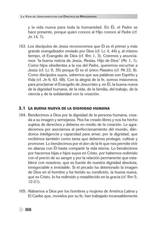 LA V IDA DE JESUCRISTO EN LOS DISCÍPULOS MISIONEROS


      y la vida nueva para toda la humanidad. En Él, el Padre se
      hace presente, porque quien conoce al Hijo conoce al Padre (cf.
      Jn 14, 7).

103. Los discípulos de Jesús reconocemos que Él es el primer y más
     grande evangelizador enviado por Dios (cf. Lc 4, 44) y, al mismo
     tiempo, el Evangelio de Dios (cf. Rm 1, 3). Creemos y anuncia-
     mos “la buena noticia de Jesús, Mesías, Hijo de Dios” (Mc 1, 1).
     Como hijos obedientes a la voz del Padre, queremos escuchar a
     Jesús (cf. Lc 9, 35) porque Él es el único Maestro (cf. Mt 23, 8).
     Como discípulos suyos, sabemos que sus palabras son Espíritu y
     Vida (cf. Jn 6, 63. 68). Con la alegría de la fe, somos misioneros
     para proclamar el Evangelio de Jesucristo y, en Él, la buena nueva
     de la dignidad humana, de la vida, de la familia, del trabajo, de la
     ciencia y de la solidaridad con la creación.


3.1 LA BUENA NUEVA DE LA DIGNIDAD HUMANA
104. Bendecimos a Dios por la dignidad de la persona humana, crea-
     da a su imagen y semejanza. Nos ha creado libres y nos ha hecho
     sujetos de derechos y deberes en medio de la creación. Le agra-
     decemos por asociarnos al perfeccionamiento del mundo, dán-
     donos inteligencia y capacidad para amar; por la dignidad, que
     recibimos también como tarea que debemos proteger, cultivar y
     promover. Lo bendecimos por el don de la fe que nos permite vivir
     en alianza con Él hasta compartir la vida eterna. Lo bendecimos
     por hacernos hijas e hijos suyos en Cristo, por habernos redimido
     con el precio de su sangre y por la relación permanente que esta-
     blece con nosotros, que es fuente de nuestra dignidad absoluta,
     innegociable e inviolable. Si el pecado ha deteriorado la imagen
     de Dios en el hombre y ha herido su condición, la buena nueva,
     que es Cristo, lo ha redimido y restablecido en la gracia (cf. Rm 5,
     12-21).

105. Alabamos a Dios por los hombres y mujeres de América Latina y
     El Caribe que, movidos por su fe, han trabajado incansablemente


    88
 