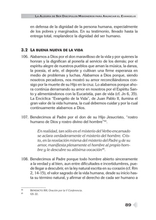 LA ALEGRÍA DE SER DISCÍPULOS MISIONEROS PARA ANUNCIAR EL EVANGELIO


     en defensa de la dignidad de la persona humana, especialmente
     de los pobres y marginados. En su testimonio, llevado hasta la
     entrega total, resplandece la dignidad del ser humano.


3.2 LA BUENA NUEVA DE LA VIDA
106. Alabamos a Dios por el don maravilloso de la vida y por quienes la
     honran y la dignifican al ponerla al servicio de los demás; por el
     espíritu alegre de nuestros pueblos que aman la música, la danza,
     la poesía, el arte, el deporte y cultivan una firme esperanza en
     medio de problemas y luchas. Alabamos a Dios porque, siendo
     nosotros pecadores, nos mostró su amor reconciliándonos con-
     sigo por la muerte de su Hijo en la cruz. Lo alabamos porque aho-
     ra continúa derramando su amor en nosotros por el Espíritu San-
     to y alimentándonos con la Eucaristía, pan de vida (cf. Jn 6, 35).
     La Encíclica “Evangelio de la Vida”, de Juan Pablo II, ilumina el
     gran valor de la vida humana, la cual debemos cuidar y por la cual
     continuamente alabamos a Dios.

107. Bendecimos al Padre por el don de su Hijo Jesucristo, “rostro
     humano de Dios y rostro divino del hombre”44.

           En realidad, tan sólo en el misterio del Verbo encarnado
           se aclara verdaderamente el misterio del hombre. Cris-
           to, en la revelación misma del misterio del Padre y de su
           amor, manifiesta plenamente el hombre al propio hom-
           bre y le descubre su altísima vocación45.

108. Bendecimos al Padre porque todo hombre abierto sinceramente
     a la verdad y al bien, aun entre dificultades e incertidumbres, pue-
     de llegar a descubrir, en la ley natural escrita en su corazón (cf. Rm
     2, 14-15), el valor sagrado de la vida humana, desde su inicio has-
     ta su término natural, y afirmar el derecho de cada ser humano a

44   BENEDICTO XVI, Oración por la V Conferencia.
45   GS 22.



                                                                   89
 