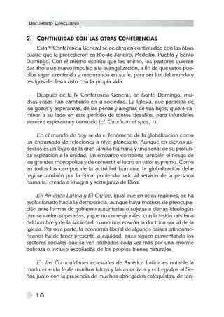 DOCUMENTO CONCLUSIVO


2. CONTINUIDAD CON LAS OTRAS CONFERENCIAS
     Esta V Conferencia General se celebra en continuidad con las otras
cuatro que la precedieron en Río de Janeiro, Medellín, Puebla y Santo
Domingo. Con el mismo espíritu que las animó, los pastores quieren
dar ahora un nuevo impulso a la evangelización, a fin de que estos pue-
blos sigan creciendo y madurando en su fe, para ser luz del mundo y
testigos de Jesucristo con la propia vida.

     Después de la IV Conferencia General, en Santo Domingo, mu-
chas cosas han cambiado en la sociedad. La Iglesia, que participa de
los gozos y esperanzas, de las penas y alegrías de sus hijos, quiere ca-
minar a su lado en este período de tantos desafíos, para infundirles
siempre esperanza y consuelo (cf. Gaudium et spes, 1).

     En el mundo de hoy se da el fenómeno de la globalización como
un entramado de relaciones a nivel planetario. Aunque en ciertos as-
pectos es un logro de la gran familia humana y una señal de su profun-
da aspiración a la unidad, sin embargo comporta también el riesgo de
los grandes monopolios y de convertir el lucro en valor supremo. Como
en todos los campos de la actividad humana, la globalización debe
regirse también por la ética, poniendo todo al servicio de la persona
humana, creada a imagen y semejanza de Dios.

     En América Latina y El Caribe, igual que en otras regiones, se ha
evolucionado hacia la democracia, aunque haya motivos de preocupa-
ción ante formas de gobierno autoritarias o sujetas a ciertas ideologías
que se creían superadas, y que no corresponden con la visión cristiana
del hombre y de la sociedad, como nos enseña la doctrina social de la
Iglesia. Por otra parte, la economía liberal de algunos países latinoame-
ricanos ha de tener presente la equidad, pues siguen aumentando los
sectores sociales que se ven probados cada vez más por una enorme
pobreza o incluso expoliados de los propios bienes naturales.

     En las Comunidades eclesiales de América Latina es notable la
madurez en la fe de muchos laicos y laicas activos y entregados al Se-
ñor, junto con la presencia de muchos abnegados catequistas, de tan-


    10
 