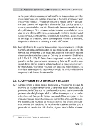 LA ALEGRÍA DE SER DISCÍPULOS MISIONEROS PARA ANUNCIAR EL EVANGELIO


     se ha generalizado una mayor valoración de la naturaleza, percibi-
     mos claramente de cuántas maneras el hombre amenaza y aun
     destruye su ‘hábitat’. “Nuestra hermana la madre tierra”58 es nues-
     tra casa común y el lugar de la alianza de Dios con los seres hu-
     manos y con toda la creación. Desatender las mutuas relaciones y
     el equilibrio que Dios mismo estableció entre las realidades crea-
     das, es una ofensa al Creador, un atentado contra la biodiversidad
     y, en definitiva, contra la vida. El discípulo misionero, a quien Dios
     le encargó la creación, debe contemplarla, cuidarla y utilizarla,
     respetando siempre el orden que le dio el Creador.

126. La mejor forma de respetar la naturaleza es promover una ecología
     humana abierta a la trascendencia que respetando la persona y la
     familia, los ambientes y las ciudades, sigue la indicación paulina
     de recapitular todas las cosas en Cristo y de alabar con Él al Padre
     (cf. 1 Co 3, 21-23). El Señor ha entregado el mundo para todos,
     para los de las generaciones presentes y futuras. El destino uni-
     versal de los bienes exige la solidaridad con la generación presen-
     te y las futuras. Ya que los recursos son cada vez más limitados, su
     uso debe estar regulado según un principio de justicia distributiva
     respetando el desarrollo sostenible.


3.6 EL CONTINENTE DE LA ESPERANZA Y DEL AMOR
127. Agradecemos a Dios como discípulos y misioneros porque la
     mayoría de los latinoamericanos y caribeños están bautizados. La
     providencia de Dios nos ha confiado el precioso patrimonio de la
     pertenencia a la Iglesia por el don del bautismo que nos ha hecho
     miembros del Cuerpo de Cristo, pueblo de Dios peregrino en tie-
     rras americanas, desde hace más de quinientos años. Alienta nues-
     tra esperanza la multitud de nuestros niños, los ideales de nues-
     tros jóvenes y el heroísmo de muchas de nuestras familias que, a
     pesar de las crecientes dificultades, siguen siendo fieles al amor.


58   FRANCISCO DE ASÍS, Cántico de las Criaturas, 9.



                                                                    95
 