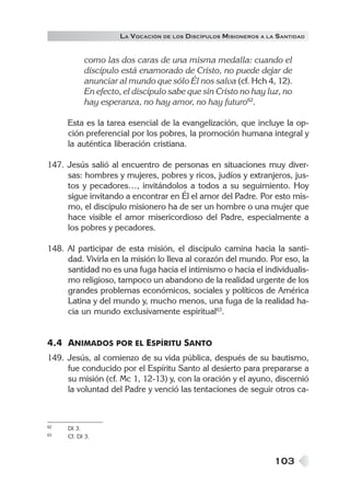 LA VOCACIÓN DE LOS DISCÍPULOS MISIONEROS A LA SANTIDAD


           como las dos caras de una misma medalla: cuando el
           discípulo está enamorado de Cristo, no puede dejar de
           anunciar al mundo que sólo Él nos salva (cf. Hch 4, 12).
           En efecto, el discípulo sabe que sin Cristo no hay luz, no
           hay esperanza, no hay amor, no hay futuro62.

     Esta es la tarea esencial de la evangelización, que incluye la op-
     ción preferencial por los pobres, la promoción humana integral y
     la auténtica liberación cristiana.

147. Jesús salió al encuentro de personas en situaciones muy diver-
     sas: hombres y mujeres, pobres y ricos, judíos y extranjeros, jus-
     tos y pecadores…, invitándolos a todos a su seguimiento. Hoy
     sigue invitando a encontrar en Él el amor del Padre. Por esto mis-
     mo, el discípulo misionero ha de ser un hombre o una mujer que
     hace visible el amor misericordioso del Padre, especialmente a
     los pobres y pecadores.

148. Al participar de esta misión, el discípulo camina hacia la santi-
     dad. Vivirla en la misión lo lleva al corazón del mundo. Por eso, la
     santidad no es una fuga hacia el intimismo o hacia el individualis-
     mo religioso, tampoco un abandono de la realidad urgente de los
     grandes problemas económicos, sociales y políticos de América
     Latina y del mundo y, mucho menos, una fuga de la realidad ha-
     cia un mundo exclusivamente espiritual63.


4.4 ANIMADOS POR EL ESPÍRITU SANTO
149. Jesús, al comienzo de su vida pública, después de su bautismo,
     fue conducido por el Espíritu Santo al desierto para prepararse a
     su misión (cf. Mc 1, 12-13) y, con la oración y el ayuno, discernió
     la voluntad del Padre y venció las tentaciones de seguir otros ca-



62   DI 3.
63   Cf. DI 3.



                                                                 103
 