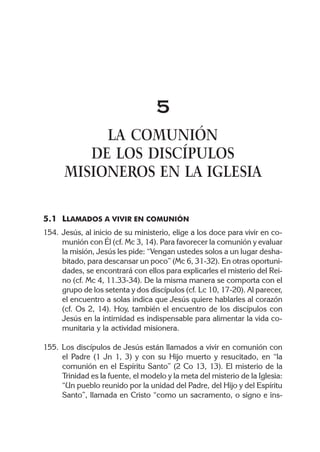 5
           LA COMUNIÓN
         DE LOS DISCÍPULOS
      MISIONEROS EN LA IGLESIA

5.1 LLAMADOS A VIVIR EN COMUNIÓN
154. Jesús, al inicio de su ministerio, elige a los doce para vivir en co-
     munión con Él (cf. Mc 3, 14). Para favorecer la comunión y evaluar
     la misión, Jesús les pide: “Vengan ustedes solos a un lugar desha-
     bitado, para descansar un poco” (Mc 6, 31-32). En otras oportuni-
     dades, se encontrará con ellos para explicarles el misterio del Rei-
     no (cf. Mc 4, 11.33-34). De la misma manera se comporta con el
     grupo de los setenta y dos discípulos (cf. Lc 10, 17-20). Al parecer,
     el encuentro a solas indica que Jesús quiere hablarles al corazón
     (cf. Os 2, 14). Hoy, también el encuentro de los discípulos con
     Jesús en la intimidad es indispensable para alimentar la vida co-
     munitaria y la actividad misionera.

155. Los discípulos de Jesús están llamados a vivir en comunión con
     el Padre (1 Jn 1, 3) y con su Hijo muerto y resucitado, en “la
     comunión en el Espíritu Santo” (2 Co 13, 13). El misterio de la
     Trinidad es la fuente, el modelo y la meta del misterio de la Iglesia:
     “Un pueblo reunido por la unidad del Padre, del Hijo y del Espíritu
     Santo”, llamada en Cristo “como un sacramento, o signo e ins-
 