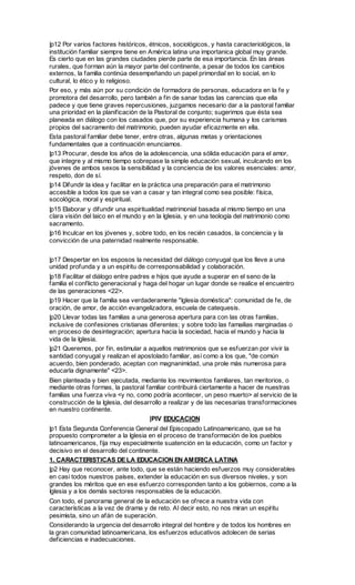 |p12 Por varios factores históricos, étnicos, sociológicos, y hasta caracteriológicos, la
institución familiar siempre tiene en América latina una importanica global muy grande.
Es cierto que en las grandes ciudades pierde parte de esa importancia. En las áreas
rurales, que forman aún la mayor parte del continente, a pesar de todos los cambios
externos, la familia continúa desempeñando un papel primordial en lo social, en lo
cultural, lo ético y lo religioso.
Por eso, y más aún por su condición de formadora de personas, educadora en la fe y
promotora del desarrollo, pero también a fin de sanar todas las carencias que ella
padece y que tiene graves repercusiones, juzgamos necesario dar a la pastoral familiar
una prioridad en la planificación de la Pastoral de conjunto; sugerimos que ésta sea
planeada en diálogo con los casados que, por su experiencia humana y los carismas
propios del sacramento del matrimonio, pueden ayudar eficazmente en ella.
Esta pastoral familiar debe tener, entre otras, algunas metas y orientaciones
fundamentales que a continuación enunciamos.
|p13 Procurar, desde los años de la adolescencia, una sólida educación para el amor,
que integre y al mismo tiempo sobrepase la simple educación sexual, inculcando en los
jóvenes de ambos sexos la sensibilidad y la conciencia de los valores esenciales: amor,
respeto, don de sí.
|p14 Difundir la idea y facilitar en la práctica una preparación para el matrimonio
accesible a todos los que se van a casar y tan integral como sea posible: física,
socológica, moral y espiritual.
|p15 Elaborar y difundir una espiritualidad matrimonial basada al mismo tiempo en una
clara visión del laico en el mundo y en la Iglesia, y en una teología del matrimonio como
sacramento.
|p16 Inculcar en los jóvenes y, sobre todo, en los recién casados, la conciencia y la
convicción de una paternidad realmente responsable.


|p17 Despertar en los esposos la necesidad del diálogo conyugal que los lleve a una
unidad profunda y a un espíritu de corresponsabilidad y colaboración.
|p18 Facilitar el diálogo entre padres e hijos que ayude a superar en el seno de la
familia el conflicto generacional y haga del hogar un lugar donde se realice el encuentro
de las generaciones <22>.
|p19 Hacer que la familia sea verdaderamente "Iglesia doméstica": comunidad de fe, de
oración, de amor, de acción evangelizadora, escuela de catequesis.
|p20 Llevar todas las familias a una generosa apertura para con las otras familias,
inclusive de confesiones cristianas diferentes; y sobre todo las famailias marginadas o
en proceso de desintegración; apertura hacia la sociedad, hacia el mundo y hacia la
vida de la Iglesia.
|p21 Queremos, por fin, estimular a aquellos matrimonios que se esfuerzan por vivir la
santidad conyugal y realizan el apostolado familiar, así como a los que, "de común
acuerdo, bien ponderado, aceptan con magnanimidad, una prole más numerosa para
educarla dignamente" <23>.
Bien planteada y bien ejecutada, mediante los movimientos familiares, tan meritorios, o
mediante otras formas, la pastoral familiar contribuirá ciertamente a hacer de nuestras
familias una fuerza viva <y no, como podría acontecer, un peso muerto> al servicio de la
construcción de la Iglesia, del desarrollo a realizar y de las necesarias transformaciones
en nuestro continente.
                                     |PIV EDUCACION
|p1 Esta Segunda Conferencia General del Episcopado Latinoamericano, que se ha
propuesto comprometer a la Iglesia en el proceso de transformación de los pueblos
latinoamericanos, fija muy especialmente suatención en la educación, como un factor y
decisivo en el desarrollo del continente.
1. CARACTERISTICAS DE LA EDUCACION EN AMERICA LATINA
|p2 Hay que reconocer, ante todo, que se están haciendo esfuerzos muy considerables
en casi todos nuestros países, extender la educación en sus diversos niveles, y son
grandes los méritos que en ese esfuerzo corresponden tanto a los gobiernos, como a la
Iglesia y a los demás sectores responsables de la educación.
Con todo, el panorama general de la educación se ofrece a nuestra vida con
características a la vez de drama y de reto. Al decir esto, no nos miran un espíritu
pesimista, sino un afán de superación.
Considerando la urgencia del desarrollo integral del hombre y de todos los hombres en
la gran comunidad latinoamericana, los esfuerzos educativos adolecen de serias
deficiencias e inadecuaciones.
 