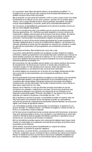 |p1 La juventud, tema "digno del máximo interés y de grandísima actualidad" <1>,
constituye hoy no solo el grupo más numeroso de la sociedad latinoamericana, sino
también una gran fuerza nueva de presión.
Ella se presenta, en gran parte del continente, como un nuevo cuerpo social <con riesgo
de detrimento en la relación con los otros cuerpos>, portador de sus propias ideas y
valores y de su propio dinamismo interno. Busca participar activamente, asumiento
nuevas responsabilidades y funciones, dentro de la comunidad latinoamericana.
Con frecuencia, la imposibilidad de participación en la vida de la sociedad, provoca en
ella una cierta obligada marginalidad.
|p2 Vive en una época de crisis y de cambios que son causa de conflictos entre las
diversas generaciones <2>. Conflictos que están exigiendo un sincero esfuerzo de
comprensión y diálogo, tanto de parte de los jóvenes como de los adultos. Se trata de
una crisis que abarca todos los órdenes y que a la par que produce un efecto
purificador, entraña también frecuentemente la negación de grandes valores.
|p3 Mientras un sector de la juventud acepta pasivamente las formas burguesas de la
sociedad <dejándose llevar a veces por el indiferentismo religioso>, otro rechaza con
marcado radicalismo el mundo que han plasmado sus mayores por considerar su estilo
de vida falto de autenticidad; rechaza igualmente una sociedad de consumo que
masifica y
deshumaniza al hombre. Esta insatisfacción crece más y más.
La juventud, particularmente sensible a los problemas sociales reclama los cambios
profundos y rápidos que garanticen una sociedad más justa; reclamos que a menudo se
siente tentada a expresar por medio de la violencia <3>. Es un hecho comprobable que
el excesivo idealismo de los jóvenes los expone fácilmente a la acción de grupos de
diversas tendencias extremistas <4>.
|p4 Los jóvenes son más sensibles que los adultos a los valores positivos del proceso
de secularización. Se esfuerzan por construir un mundo más comunitario que
vislumbran quizás con más claridad que los mayores. Están más abiertos a una
sociedad pluralista y a una dimensión más universal de la fraternidad.
Su actitud religiosa se caracteriza por el rechazo de una imagen desfigurada de Dios
que a veces les ha sido presentada y por la búsqueda de auténticos valores
evangélicos.
|p5 Frecuentemente los jóvenes identifican a la Iglesia con los obispos y los sacerdotes.
Al no habérseles llamado a una plena participación en la comunidad eclesial, no se
consideran ellos mismos Iglesia. El lenguaje ordinario de transmisión de la Palabra
<predicaciones, escritos pastorales>, les resulta a menudo extraño y por lo mismo no
tiene mayor repercusión en sus vidas.
Esperan de los Pastores no sólo que difundan principios doctrinales sin que los
corroboren con actitudes y realizaciones concretas. Se da el caso de jóvenes que
condicionan la adhesión a sus pastores a la coherencia de sus actitudes con la
dimensión social del Evangelio. "El mundo, dice Pablo VI, nos observa hoy de modo
particular con relación a la pobreza, a la sencillez de vida..." <5>.
|p6 La tendencia a reunirse en grupos o comunidades juveniles se muestra cada vez
más fuerte dentro de la dinámica de los movimientos juveniles en Latinoamérica;
rechazan los jóvenes las organizaciones demasiado institucionalizadas, las estructuras
rígidas y las formas de agrupación masiva.
Las comunidades juveniles arriba mencionadas se caracterizan, en general, por ser
grupos naturales <a "medida humana">, de reflexión evangélica y revisión de vida, en
torno a un compromiso cristiano ambiental.
|p7 Sin desconocer el significado de las acciones masivas entre los jóvenes, el excesivo
valor de la Jerarquía otorga a veces a sus resultados <cuya importancia es sobre todo
numérica> dificulta la tarea de aquellos movimientos educativos y apostólicos que se
esfuerzan por una presencia de fermento e irradiación.
|p8 Los movimientos juveniles esperan de la Jerarquía de la Iglesia mayor apoyo moral,
cuando se comprometen en la aplicación concreta de los principios de doctrina social
enunciados por los Pastores.
|p9 En síntesis: la juventud aporta indudablemente un conjunto de valores,
acompañados no obstante de aspectos negativos.
Cabe mencionar, en primer término, una tendencia a la personalización, conciencia de
sí mismos, creatividad, que por contraste los lleva a rechazar los valores de la tradición.
Poseen un idealismo excesivo que los lleva a desconocer realidades innegables que
han de ser aceptadas, y a adoptar un incorformismo radical cuyas manifestaciones
 
