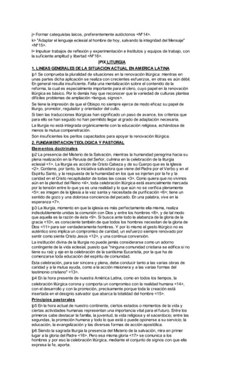 j> Formar catequistas laicos, preferentemente autóctonos <Nº14>.
k> "Adaptar el lenguaje eclesial al hombre de hoy, salvando la integridad del Mensaje"
<Nº15>.
l> Impulsar trabajos de reflexión y experimentación e Institutos y equipos de trabajo, con
la suficiente amplitud y libertad <Nº16>.
                                       |PIX LITURGIA
1. LINEAS GENERALES DE LA SITUACION ACTUAL EN AMERICA LATINA
|p1 Se comprueba la pluralidad de situaciones en la renovación litúrgica: mientras en
unas partes dicha aplicación se realiza con crecientes esfuerzos, en otras es aún débil.
En general resulta insuficiente. Falta una mentalización sobre el contenido de la
reforma, la cual es especialmente importante para el clero, cuyo papel en la renovación
litúrgica es básico. Por lo demás hay que reconocer que la variedad de culturas plantea
difíciles problemas de ampliación <lengua, signos>.
Se tiene la impresión de que el Obispo no siempre ejerce de modo eficaz su papel de
liturgo, promotor, regulador y orientador del culto.
Si bien las traducciones litúrgicas han significado un paso de avance, los criterios que
para ello se han seguido no han permitido llegar al grado de adaptación necesaria.
La liturgia no está integrada orgánicamente con la educación religiosa, echándose de
menos la mutua compenetración.
Son insuficientes los peritos capacitados para apoyar la renovación litúrgica.
2. FUNDAMENTACION TEOLOGICA Y PASTORAL
Elem entos doctrinales
|p2 La presencia del Misterio de la Salvación, mientras la humanidad peregrina hacia su
plena realización en la Parusía del Señor, culmina en la celebración de la liturgia
eclesial <1>. La liturgia es acción de Cristo Cabeza y de su Cuerpo que es la Iglesia
<2>. Contiene, por tanto, la iniciativa salvadora que viene del Padre por el Verbo y en el
Espíritu Santo, y la respuesta de la humanidad en los que se injerten por la fe y la
caridad en el Cristo recapitulador de todas las cosas <3>. Como quiera que no vivimos
aún en la plenitud del Reino <4>, toda celebración litúrgica está esencialmente marcada
por la tensión entre lo que ya es una realidad y lo que aún no se verifica plenamente
<5>; es imagen de la Iglesia a la vez santa y necesitada de purificación <6>; tiene un
sentido de gozo y una dolorosa conciencia del pecado. En una palabra, vive en la
esperanza <7>.
|p3 La liturgia, momento en que la iglesia es más perfectamente ella misma, realiza
indisolublemente unidas la comunión con Dios y entre los hombres <8>, y de tal modo
que aquella es la razón de ésta <9>. Si busca ante todo la alabanza de la gloria de la
gracia <10>, es consciente también de que todos los hombres necesitan de la gloria de
Dios <11> para ser verdaderamente hombres. Y por lo mismo el gesto litúrgico no es
auténtico sino implica un compromiso de caridad, un esfuerzo siempre renovado por
sentir como siente Cristo Jesús <12>, y una continua conversión.
La institución divina de la liturgia no puede jamás considerarse como un adorno
contingente de la vida eclesial, puesto que "ninguna comunidad cristiana se edifica si no
tiene su raíz y eje en la celebración de la santísima Eucaristía, por la que ha de
comenzarse toda educación del espíritu de comunidad.
Esta celebración, para ser sincera y plena, debe conducir tanto a las varias obras de
caridad y a la mutua ayuda, como a la acción misionera y a las varias formas del
testimonio cristiano" <13>.
|p4 En la hora presente de nuestra América Latina, como en todos los tiempos, la
celebración litúrgica corona y comporta un compromiso con la realidad humana <14>,
con el desarrollo y con la promoción, precisamente porque toda la creación está
insertada en el designio salvador que abarca la totalidad del hombre <15>.
Principios pastorales
|p5 En la hora actual de nuestro continente, ciertos estados o momentos de la vida y
ciertas actividades humanas representan una importancia vital para el futuro. Entre los
primeros cabe destacar la familia, la juventud, la vida religiosa y el sacerdocio; entre las
segundas, la promoción humana y todo lo que está o puede oponerse a su servicio; la
educación, la evangelización y las diversas formas de acción apostólica.
|p6 Siendo la sagrada liturgia la presencia del Misterio de la salvación, mira en primer
lugar a la gloria del Padre <16>. Pero esa misma gloria <17> se comunica a los
hombres y por eso la celebración litúrgica, mediante el conjunto de signos con que ella
expresa la fe, aporta:
 