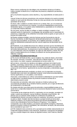 Estas nuevas condiciones de vida obligan a los movimientos de laicos en América
Latina a aceptar el desafío de un compromiso de presencia, adaptación permanente y
creatividad.
|p4 La insuficiente respuesta a estos desafíos y, muy especialmente, la inadecuación a
las
nuevas formas de vida que caracterizan a los sectores dinámicos de nuestra sociedad,
explican en gran parte las diferentes formas de crisis que afectan a los movimientos de
apostolado de los laicos.
En efecto, ellos cumplieron una labor decisiva en su tiempo. Pero, por circunstancias
posteriores, o se encerraron en sí mismos, o se aferran indebidamente a estructuras
demasiadas rígicas, o no supieron ubicar debidamente su apostolado en el contexto de
un compromiso histórico liberador.
Por otra parte, muchos de ellos no reflejan un medio sociológico compacto ni han
adoptado quizás la organización y la pedagogía más apropiadas para un apostolado de
presencia y compromiso en los ambientes funcionales donde se gesta, en gran parte, el
proceso de cambio social.
|p5 Pueden señalarse también, entre los factores que han favorecido la crisis de
muchos movimientos, la débil integración del laicado latinoamericano en la Iglesia, el
frecuente desconocimiento, en la práctica, de su legítima autonomía, y la falta de
asesores debidamente preparados para las nuevas exigencias del apostolado de los
laicos.
|p6 Finalmente, no es posible desconocer los valiosos servicios que los movimientos de
laicos han prestado y continúan prestando con renovado vigor a la promoción cristiana
del hombre latinoamericano. Su presencia en muchos ambientes, pese a los obstáculos
a y a las dolorosas crisis de crecimiento, es cada vez más efectiva y notoria. Por otra
parte no puede dejarse de ver el trabajo y la reflexión de muchas generaciones de
militantes cristianos.
2. CRITERIOS TEOLOGICO-PASTORALES
|p7 En el seno del Pueblo de Dios, que es la Iglesia, hay unidad de misión y diversidad
de carismas, servicios y funciones, "obra del único e idéntico Espíritu" <3>, de suerte
que a todos, a su modo, cooperan unánimemente en la obra común <4>.
|p8 Los laicos, como todos los miembros de la Iglesia, participan de la triple función
profética, sacerdotal y real de Cristo, en vista al cumplimiento de su misión eclesial.
Pero realizan específicamente esta misión en el ámbito de lo temporal, en orden a la
construcción de la historia, "gestionando los asuntos temporales y ordenándolos según
Dios" <5>.
|p9 Lo típicamente laical está constituido, en efecto, por el compromiso en el mundo,
entendido éste como marco de solidaridad humanas, como trama de acontecimientos y
hechos significativos, en una palabra, como historia.
Ahora bien, comprometerse es ratificar activamente la solidaridad en que todo hombre
se halla inmerso, asumiendo tareas de promoción humana en la línea de un
determinado proyecto social.
El compromiso así entendido, debe estar marcado en América Latina por las
circunstancias peculiares de su momento histórico presente, por un signo de liberación,
de humanización y de desarrollo.
Por demás está decir que el laico goza de autonomía y responsabilidad propias en la
opción de su compromiso temporal. Así se lo reconoce la Gaudium et spes cuando dice
que los laicos
"conscientes de las exigencias de la fe y vigorizados con sus energías, acometan sin
vacilar, cuando sea necesario, nuevas iniciativas y llévenlas a buen término...No
piensen que sus pastores estén siempre en condiciones de poderles dar
inmediatamente solución concreta en todas las cuestiones, aún graves, que surjan. No
es esta su misión. Cumplan más bien los laicos su propia función con la luz de la
sabiduría cristiana y con la observancia atenta de la doctrina del Magisterio" <6>. Y,
como lo dice el llamamiento final de la Populorum Progressio, "a los seglares
corresponde, con su libre iniciativa y sin esperar pasivamente consignas y directrices,
penetrar de espíritu cristiano la mentalidad y las costumbres, las leyes y las estructuras
de la comunidad en que viven" <7>.
|p10 Por mediación de la conciencia, la fe, que opera por la caridad, está presente en el
compromiso temporal del laico como motivación, iluminación y perspectiva escatológica
que da su sentido integral a los valores de dignidad humana, unión fraterna y libertad,
que
 