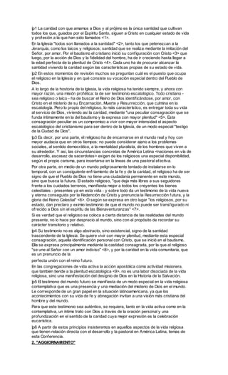 |p1 La caridad con que amamos a Dios y al prójimo es la única santidad que cultivan
todos los que, guiados por el Espíritu Santo, siguen a Cristo en cualquier estado de vida
y profesión a la que han sido llamados <1>.
En la Iglesia "todos son llamados a la santidad" <2>, tanto los que petenezcan a la
Jerarquía, como los laicos y religiosos; santidad que se realiza mediante la imitación del
Señor, por amor. Por el bautismo el cristiano inició su configuración con Cristo <3> que
luego, por la acción de Dios y la fidelidad del hombre, ha de ir creciendo hasta llegar a
la edad perfecta de la plenitud de Cristo <4>. Cada uno ha de procurar alcanzar la
santidad viviendo la caridad según las características propias de su estado de vida.
|p2 En estos momentos de revisión muchos se preguntan cuál es el puesto que ocupa
el religioso en la Iglesia y en qué consiste su vocación especial dentro del Pueblo de
Dios.
A lo largo de la hostoria de la Iglesia, la vida religiosa ha tenido siempre, y ahora con
mayor razón, una misión profética: la de ser testimonio escatológico. Todo cristiano -
sea religioso o laico - ha de buscar el Reino de Dios identificándose, por amor, con
Cristo en el misterio de su Encarnación, Muerte y Resurrección, que culmina en la
escatología. Pero lo propio del religioso, lo más característico, es entregar toda su vida
al servicio de Dios, viviendo así la caridad, mediante "una peculiar consagración que se
funda íntimamente en la del bautismo y la expresa con mayor plenitud" <5>. Esta
consagración peculiar es un compromiso a vivir con mayor intensidad el aspecto
escatológico del cristianismo para ser dentro de la Iglesia, de un modo especial "testigo
de la Ciudad de Dios".
|p3 Es decir, por una parte, el religioso ha de encarnarse en el mundo real y hoy con
mayor audacia que en otros tiempos: no puede considerar ajeno a los problemas
sociales, al sentido democrático, a la mentalidad pluralista, de los hombres que viven a
su alrededor. Y así, las circunstancias concretas de América Letina <naciones en vía de
desarrollo, escasez de sacerdotes> exigen de los religiosos una especial disponibilidad,
según el propio carisma, para insertarse en la líneas de una pastoral efectiva.
Por otra parte, en medio de un mundo peligrosamente tentado de instalarse en lo
temporal, con un consiguiente enfriamiento de la fe y de la caridad, el religioso ha de ser
signo de que el Pueblo de Dios no tiene una ciudadanía permanente en este mundo,
sino que busca la futura. El estado religioso, "que deja más libres a sus seguidores
frente a los cuidados terrenos, manifiesta mejor a todos los creyentes los bienes
celestiales - presentes ya en esta vida - y sobre todo da un testimonio de la vida nueva
y eterna conseguida por la Redención de Cristo y prenuncia la Resurrección futura, y la
gloria del Reino Celestial" <6>. O según se expresa en otro lugar "los religiosos, por su
estado, dan preclaro y eximio testimonio de que el mundo no puede ser transfigurado ni
ofrecido a Dios sin el espíritu de las Bienaventuranzas" <7>.
Si es verdad que el religioso se coloca a cierta distancia de las realidades del mundo
presente, no lo hace por desprecio al mundo, sino con el propósito de recordar su
carácter transitorio y relativo.
|p4 Su testimonio no es algo abstracto, sino existencial, signo de la santidad
trascendente de la Iglesia. Se quiere vivir con mayor plenitud, mediante esta especial
consagración, aquella identificación personal con Cristo, que se inició en el bautismo.
Ella se expresa principalmente mediante la castidad consagrada, por la que el religioso
"se une al Señor con un amor indiviso" <8>, y por la caridad en la vida comunitaria, que
es un prenuncio de la
perfecta unión con el reino futuro.
En las congregaciones de vida activa la acción apostólica como actividad misionera,
que también tiende a la plenitud escatológica <9>, no es una labor disociada de la vida
religiosa, sino una manifestación del designio de Dios en la Historia de la Salvación.
|p5 El testimono del mundo futuro se manifiesta de un modo especial en la vida religiosa
contemplativa que es una presencia y una mediación del misterio de Dios en el mundo.
Le corresponde de un gran papel en la situación latinoamericana, ya que los
acontecimientos con su vida de fe y abnegación invitan a una visión más cristiana del
hombre y del mundo.
Para que este testimonio sea auténtico, se requiera, tanto en la vida activa como en la
contemplativa, un íntimo trato con Dios a través de la oración personal y una
profundización en el sentido de la caridad cuya mejor expresión es la celebración
eucarística.
|p6 A partir de estos principios insisteremos en aquellos aspectos de la vida relgiosa
que tienen relación directa con el desarrollo y la pastoral en América Latina, temas de
esta Conferencia.
2. "AGGIORNAMENTO"
 