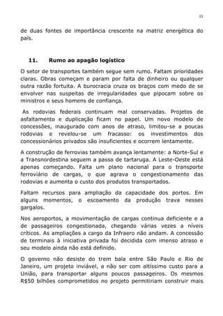 11	
  
	
  
de duas fontes de importância crescente na matriz energética do
país.
11. Rumo ao apagão logístico
O setor de transportes também segue sem rumo. Faltam prioridades
claras. Obras começam e param por falta de dinheiro ou qualquer
outra razão fortuita. A burocracia cruza os braços com medo de se
envolver nas suspeitas de irregularidades que pipocam sobre os
ministros e seus homens de confiança.
As rodovias federais continuam mal conservadas. Projetos de
asfaltamento e duplicação ficam no papel. Um novo modelo de
concessões, inaugurado com anos de atraso, limitou-se a poucas
rodovias e revelou-se um fracasso: os investimentos dos
concessionários privados são insuficientes e ocorrem lentamente.
A construção de ferrovias também avança lentamente: a Norte-Sul e
a Transnordestina seguem a passo de tartaruga. A Leste-Oeste está
apenas começando. Falta um plano nacional para o transporte
ferroviário de cargas, o que agrava o congestionamento das
rodovias e aumenta o custo dos produtos transportados.
Faltam recursos para ampliação da capacidade dos portos. Em
alguns momentos, o escoamento da produção trava nesses
gargalos.
Nos aeroportos, a movimentação de cargas continua deficiente e a
de passageiros congestionada, chegando várias vezes a níveis
críticos. As ampliações a cargo da Infraero não andam. A concessão
de terminais à iniciativa privada foi decidida com imenso atraso e
seu modelo ainda não está definido.
O governo não desiste do trem bala entre São Paulo e Rio de
Janeiro, um projeto inviável, a não ser com altíssimo custo para a
União, para transportar alguns poucos passageiros. Os mesmos
R$50 bilhões comprometidos no projeto permitiriam construir mais
 