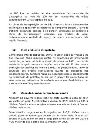 12	
  
	
  
de 100 km de metrôs de alta capacidade de transporte de
passageiros ou mais de 200 km em monotrilhos de média
capacidade em várias capitais do país.
As obras de transposição do rio São Francisco foram abandonadas
assim que se apagaram os holofotes da campanha eleitoral. Parte do
trabalho executado começa a se perder. Estruturas de concreto e
obras de terraplenagem perdidas, em trechos da obra,
testemunham a verdade do apreço de Lula e sua sucessora pela
região Nordeste.
12. Meio ambiente atropelado
Como presidente da República, Dilma Rousseff pôde dar vasão à ira
que revelava como ministra contra as exigências de preservação
ambiental, a quem atribuía o atraso de obras do PAC. Um pacote
ambiental lançado neste ano impõe prazos de até 90 dias para a
avaliação dos pedidos de licença e reduz as possibilidades, tanto de
apuração dos órgãos licenciadores quanto de alegações dos
empreendedores. Também reduz as exigências para o licenciamento
da exploração de petróleo do pré-sal. O pacote foi embrulhado em
sete portarias, evitando a discussão de mudanças tão drásticas com
a sociedade e o Congresso Nacional.
13. Copa do Mundo: perigo de gol contra
Ninguém no governo federal sabe ao certo quanto a Copa de 2014
vai custar ao país. As estimativas variam de R$23 bilhões a R$112
bilhões. Estádios e intervenções urbanas em seis capitais já ficaram
bilhões mais caros.
Doze estádios projetados estão orçados em R$6,7 bilhões, mas o
próprio governo admite que podem custar muito mais. O valor por
estádio é 32% maior do que o pago pela África do Sul em 2010 e
46% maior do que o pago pela Alemanha em 2006.
 