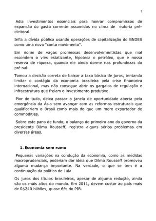 2	
  
	
  
Adia investimentos essenciais para honrar compromissos de
expansão do gasto corrente assumidos no clima de euforia pré-
eleitoral.
Infla a dívida pública usando operações de capitalização do BNDES
como uma nova “conta movimento”.
Em nome de vagas promessas desenvolvimentistas que mal
escondem o viés estatizante, hipoteca o petróleo, que é nossa
reserva de riqueza, quando ele ainda dorme nas profundezas do
pré-sal.
Tomou a decisão correta de baixar a taxa básica de juros, tentando
limitar o contágio da economia brasileira pela crise financeira
internacional, mas não consegue abrir os gargalos de regulação e
infraestrutura que freiam o investimento produtivo.
Pior de tudo, deixa passar a janela de oportunidade aberta pela
emergência da Ásia sem avançar com as reformas estruturais que
qualificariam o Brasil como mais do que um mero exportador de
commodities.
Sobre este pano de fundo, o balanço do primeiro ano do governo da
presidente Dilma Rousseff, registra alguns sérios problemas em
diversas áreas.
1. Economia sem rumo
Pequenas variações na condução da economia, como as medidas
macroprudenciais, poderiam dar ideia que Dilma Rousseff promoveu
alguma mudança importante. Na verdade, o que se tem é a
continuação da política de Lula.
Os juros dos títulos brasileiros, apesar de alguma redução, ainda
são os mais altos do mundo. Em 2011, devem custar ao país mais
de R$240 bilhões, quase 6% do PIB.
 