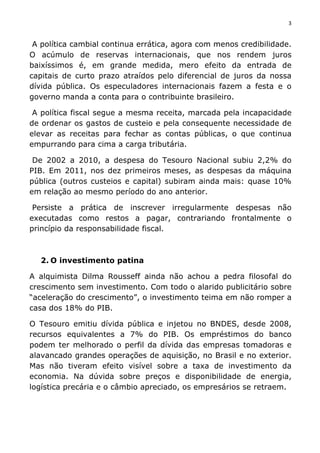 3	
  
	
  
A política cambial continua errática, agora com menos credibilidade.
O acúmulo de reservas internacionais, que nos rendem juros
baixíssimos é, em grande medida, mero efeito da entrada de
capitais de curto prazo atraídos pelo diferencial de juros da nossa
dívida pública. Os especuladores internacionais fazem a festa e o
governo manda a conta para o contribuinte brasileiro.
A política fiscal segue a mesma receita, marcada pela incapacidade
de ordenar os gastos de custeio e pela consequente necessidade de
elevar as receitas para fechar as contas públicas, o que continua
empurrando para cima a carga tributária.
De 2002 a 2010, a despesa do Tesouro Nacional subiu 2,2% do
PIB. Em 2011, nos dez primeiros meses, as despesas da máquina
pública (outros custeios e capital) subiram ainda mais: quase 10%
em relação ao mesmo período do ano anterior.
Persiste a prática de inscrever irregularmente despesas não
executadas como restos a pagar, contrariando frontalmente o
princípio da responsabilidade fiscal.
2. O investimento patina
A alquimista Dilma Rousseff ainda não achou a pedra filosofal do
crescimento sem investimento. Com todo o alarido publicitário sobre
“aceleração do crescimento”, o investimento teima em não romper a
casa dos 18% do PIB.
O Tesouro emitiu dívida pública e injetou no BNDES, desde 2008,
recursos equivalentes a 7% do PIB. Os empréstimos do banco
podem ter melhorado o perfil da dívida das empresas tomadoras e
alavancado grandes operações de aquisição, no Brasil e no exterior.
Mas não tiveram efeito visível sobre a taxa de investimento da
economia. Na dúvida sobre preços e disponibilidade de energia,
logística precária e o câmbio apreciado, os empresários se retraem.
 