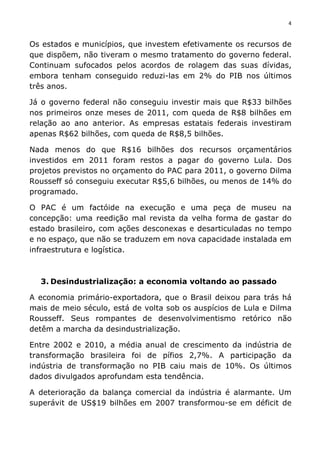 4	
  
	
  
Os estados e municípios, que investem efetivamente os recursos de
que dispõem, não tiveram o mesmo tratamento do governo federal.
Continuam sufocados pelos acordos de rolagem das suas dívidas,
embora tenham conseguido reduzi-las em 2% do PIB nos últimos
três anos.
Já o governo federal não conseguiu investir mais que R$33 bilhões
nos primeiros onze meses de 2011, com queda de R$8 bilhões em
relação ao ano anterior. As empresas estatais federais investiram
apenas R$62 bilhões, com queda de R$8,5 bilhões.
Nada menos do que R$16 bilhões dos recursos orçamentários
investidos em 2011 foram restos a pagar do governo Lula. Dos
projetos previstos no orçamento do PAC para 2011, o governo Dilma
Rousseff só conseguiu executar R$5,6 bilhões, ou menos de 14% do
programado.
O PAC é um factóide na execução e uma peça de museu na
concepção: uma reedição mal revista da velha forma de gastar do
estado brasileiro, com ações desconexas e desarticuladas no tempo
e no espaço, que não se traduzem em nova capacidade instalada em
infraestrutura e logística.
3. Desindustrialização: a economia voltando ao passado
A economia primário-exportadora, que o Brasil deixou para trás há
mais de meio século, está de volta sob os auspícios de Lula e Dilma
Rousseff. Seus rompantes de desenvolvimentismo retórico não
detêm a marcha da desindustrialização.
Entre 2002 e 2010, a média anual de crescimento da indústria de
transformação brasileira foi de pífios 2,7%. A participação da
indústria de transformação no PIB caiu mais de 10%. Os últimos
dados divulgados aprofundam esta tendência.
A deterioração da balança comercial da indústria é alarmante. Um
superávit de US$19 bilhões em 2007 transformou-se em déficit de
 