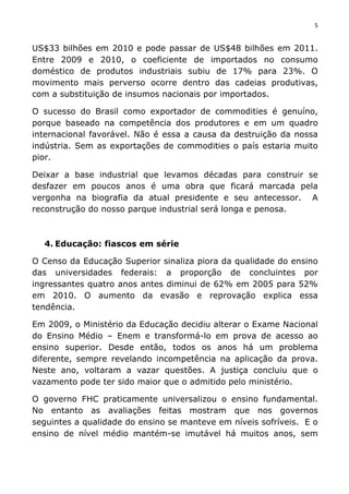 5	
  
	
  
US$33 bilhões em 2010 e pode passar de US$48 bilhões em 2011.
Entre 2009 e 2010, o coeficiente de importados no consumo
doméstico de produtos industriais subiu de 17% para 23%. O
movimento mais perverso ocorre dentro das cadeias produtivas,
com a substituição de insumos nacionais por importados.
O sucesso do Brasil como exportador de commodities é genuíno,
porque baseado na competência dos produtores e em um quadro
internacional favorável. Não é essa a causa da destruição da nossa
indústria. Sem as exportações de commodities o país estaria muito
pior.
Deixar a base industrial que levamos décadas para construir se
desfazer em poucos anos é uma obra que ficará marcada pela
vergonha na biografia da atual presidente e seu antecessor. A
reconstrução do nosso parque industrial será longa e penosa.
4. Educação: fiascos em série
O Censo da Educação Superior sinaliza piora da qualidade do ensino
das universidades federais: a proporção de concluintes por
ingressantes quatro anos antes diminui de 62% em 2005 para 52%
em 2010. O aumento da evasão e reprovação explica essa
tendência.
Em 2009, o Ministério da Educação decidiu alterar o Exame Nacional
do Ensino Médio – Enem e transformá-lo em prova de acesso ao
ensino superior. Desde então, todos os anos há um problema
diferente, sempre revelando incompetência na aplicação da prova.
Neste ano, voltaram a vazar questões. A justiça concluiu que o
vazamento pode ter sido maior que o admitido pelo ministério.
O governo FHC praticamente universalizou o ensino fundamental.
No entanto as avaliações feitas mostram que nos governos
seguintes a qualidade do ensino se manteve em níveis sofríveis. E o
ensino de nível médio mantém-se imutável há muitos anos, sem
 
