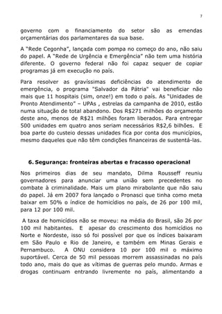 7	
  
	
  
governo com o financiamento do setor são as emendas
orçamentárias dos parlamentares da sua base.
A “Rede Cegonha”, lançada com pompa no começo do ano, não saiu
do papel. A “Rede de Urgência e Emergência” não tem uma história
diferente. O governo federal não foi capaz sequer de copiar
programas já em execução no país.
Para resolver as gravíssimas deficiências do atendimento de
emergência, o programa "Salvador da Pátria" vai beneficiar não
mais que 11 hospitais (sim, onze!) em todo o país. As “Unidades de
Pronto Atendimento” – UPAs , estrelas da campanha de 2010, estão
numa situação de total abandono. Dos R$271 milhões do orçamento
deste ano, menos de R$21 milhões foram liberados. Para entregar
500 unidades em quatro anos seriam necessários R$2,6 bilhões. E
boa parte do custeio dessas unidades fica por conta dos municípios,
mesmo daqueles que não têm condições financeiras de sustentá-las.
6. Segurança: fronteiras abertas e fracasso operacional
Nos primeiros dias de seu mandato, Dilma Rousseff reuniu
governadores para anunciar uma união sem precedentes no
combate à criminalidade. Mais um plano mirabolante que não saiu
do papel. Já em 2007 fora lançado o Pronasci que tinha como meta
baixar em 50% o índice de homicídios no país, de 26 por 100 mil,
para 12 por 100 mil.
A taxa de homicídios não se moveu: na média do Brasil, são 26 por
100 mil habitantes. E apesar do crescimento dos homicídios no
Norte e Nordeste, isso só foi possível por que os índices baixaram
em São Paulo e Rio de Janeiro, e também em Minas Gerais e
Pernambuco. A ONU considera 10 por 100 mil o máximo
suportável. Cerca de 50 mil pessoas morrem assassinadas no país
todo ano, mais do que as vítimas de guerras pelo mundo. Armas e
drogas continuam entrando livremente no país, alimentando a
 