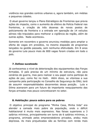 8	
  
	
  
violência nos grandes centros urbanos e, agora também, em médias
e pequenas cidades.
O atual governo lançou o Plano Estratégico de Fronteiras que previa
ações de impacto, como o aumento do efetivo da Polícia Federal nas
fronteiras, a criação de três dezenas de novos postos de
policiamento de fronteira e a entrada em operação de 14 veículos
aéreos não tripulados para melhorar a vigilância da região, além de
outras ações. Nada aconteceu.
Somente em novembro o governo anunciou medidas para ampliar a
oferta de vagas em presídios, no mesmo diapasão de programas
lançados na gestão passada, sem nenhuma efetividade. Em 8 anos
do governo Lula pouco mais de 800 vagas foram criadas em todo o
país.
7. Defesa sucateada
Já conhecemos o nível de deterioração dos equipamentos das Forças
Armadas. O país precisa de um mínimo de estrutura, não para
cenários de guerra, mas para realizar o seu papel como partícipe de
ações de paz, como fez no Haiti. Além disso, se vitoriosa a sua
campanha pela participação no Conselho de Segurança da ONU, terá
de assumir responsabilidades decorrentes dessa posição. Lula e
Dilma acenaram para um futuro de importante reequipamento das
forças armadas mas pouco concretizaram no setor.
8. Habitação: pouco sobra para os pobres
O objetivo principal do programa “Minha Casa, Minha Vida” era
atender a camada mais pobre da população, onde o déficit
habitacional é muito mais expressivo. Nas faixas superiores a 3
salários mínimos, principalmente em torno de 6 salários mínimos, o
programa, animado pelos empreendedores privados, andou mais
depressa. As mais prejudicadas são as famílias com renda mais
 