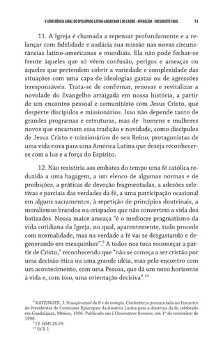 13    VCONFERÊNCIAGERAL DO EPISCOPADO LATINO-AMERICANO E DO CARIBE- aparecida -DOCUMENTO FINAL
11. A Igreja é chamada a repensar profundamente e a re-
lançar com fidelidade e audácia sua missão nas novas circuns-
tâncias latino-americanas e mundiais. Ela não pode fechar-se
frente àqueles que só vêem confusão, perigos e ameaças ou
àqueles que pretendem cobrir a variedade e complexidade das
situações com uma capa de ideologias gastas ou de agressões
irresponsáveis. Trata-se de confirmar, renovar e revitalizar a
novidade do Evangelho arraigada em nossa história, a partir
de um encontro pessoal e comunitário com Jesus Cristo, que
desperte discípulos e missionários. Isso não depende tanto de
grandes programas e estruturas, mas de  homens e mulheres
novos que encarnem essa tradição e novidade, como discípulos
de Jesus Cristo e missionários de seu Reino, protagonistas de
uma vida nova para uma América Latina que deseja reconhecer-
se com a luz e a força do Espírito.
12. Não resistiria aos embates do tempo uma fé católica re-
duzida a uma bagagem, a um elenco de algumas normas e de
proibições, a práticas de devoção fragmentadas, a adesões sele-
tivas e parciais das verdades da fé, a uma participação ocasional
em alguns sacramentos, à repetição de princípios doutrinais, a
moralismos brandos ou crispados que não convertem a vida dos
batizados. Nossa maior ameaça “é o medíocre pragmatismo da
vida cotidiana da Igreja, no qual, aparentemente, tudo procede
com normalidade, mas na verdade a fé vai se desgastando e de-
generando em mesquinhez”.
A todos nos toca recomeçar a par-
tir de Cristo,
reconhecendo que “não se começa a ser cristão por
uma decisão ética ou uma grande idéia, mas pelo encontro com
um acontecimento, com uma Pessoa, que dá um novo horizonte
à vida e, com isso, uma orientação decisiva”.10

RATZINGER, J. Situação atual da fé e da teologia. Conferência pronunciada no Encontro
de Presidentes de Comissões Episcopais da América Latina para a doutrina da fé, celebrado
em Guadalajara, México, 1996. Publicado em L’Osservatore Romano, em 1º de novembro de
1996.

Cf. NMI 28-29.
10
DCE 1.
 